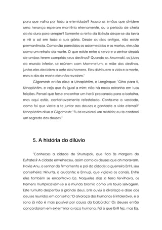 para que valha por toda a eternidade? Acaso os irmãos que dividem
uma herança esperam mantê-la eternamente, ou o período de cheia
do rio dura para sempre? Somente a ninfa da libélula despe-se da larva
e vê o sol em toda a sua glória. Desde os dias antigos, não existe
permanência. Como são parecidos os adormecidos e os mortos, eles são
como um retrato da morte. O que existe entre o servo e o senhor depois
de ambos terem cumprido seus destinos? Quando os Anunnaki, os juizes
do mundo inferior, se reúnem com Mammetum, a mãe dos destinos,
juntos eles decidem a sorte dos homens. Eles distribuem a vida e a morte,
mas o dia da morte eles não revelam."
      Gilgamesh então disse a Utnapishtim, o Longínquo: "Olho para ti,
Utnapishtim, e vejo que és igual a mim; não há nada estranho em tuas
feições. Pensei que fosse encontrar um herói preparado para a batalha,
mas aqui estás, confortavelmente refestelado. Conta-me a verdade,
como foi que vieste a te juntar aos deuses e ganhaste a vida eterna?"
Utnapishtim disse a Gilgamesh: "Eu te revelarei um mistério; eu te contarei
um segredo dos deuses."




      5. A história do dilúvio

      "Conheces a cidade de Shurrupak, que fica às margens do
Eufrates? A cidade envelheceu, assim como os deuses que ah moravam.
Havia Anu, o senhor do firmamento e pai da cidade; o guerreiro Enhl, seu
conselheiro; Ninurta, o ajudante; e Ennugi, que vigiava os canais. Entre
eles também se encontrava Ea. Naqueles dias a terra fervilhava, os
homens multiplicavam-se e o mundo bramia como um touro selvagem.
Este tumulto despertou o grande deus. Enlil ouviu o alvoroço e disse aos
deuses reunidos em conselho: 'O alvoroço dos humanos é intolerável, e o
sono já não é mais possível por causa da balbúrdia.' Os deuses então
concordaram em exterminar a raça humana. Foi o que Enlil fez, mas Ea,
 