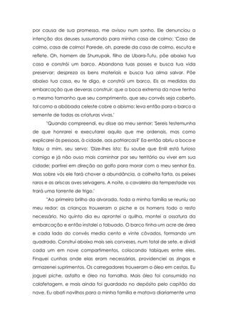 por causa de sua promessa, me avisou num sonho. Ele denunciou a
intenção dos deuses sussurrando para minha casa de colmo: 'Casa de
colmo, casa de colmo! Parede, oh, parede da casa de colmo, escuta e
reflete. Oh, homem de Shurrupak, filho de Ubara-Tutu, põe abaixo tua
casa e constrói um barco. Abandona tuas posses e busca tua vida
preservar; despreza os bens materiais e busca tua alma salvar. Põe
abaixo tua casa, eu te digo, e constrói um barco. Eis as medidas da
embarcação que deveras construir: que a boca extrema da nave tenha
o mesmo tamanho que seu comprimento, que seu convés seja coberto,
tal como a abóbada celeste cobre o abismo; leva então para o barco a
semente de todas as criaturas vivas.'
      "Quando compreendi, eu disse ao meu senhor: 'Sereis testemunha
de que honrarei e executarei aquilo que me ordenais, mas como
explicarei às pessoas, à cidade, aos patriarcas?' Ea então abriu a boca e
falou a mim, seu servo: 'Dize-lhes isto: Eu soube que Enlil está furioso
comigo e já não ouso mais caminhar por seu território ou viver em sua
cidade; partirei em direção ao golfo para morar com o meu senhor Ea.
Mas sobre vós ele fará chover a abundância, a colheita farta, os peixes
raros e as ariscas aves selvagens. A noite, o cavaleiro da tempestade vos
trará uma torrente de trigo.'
      "Ao primeiro brilho da alvorada, toda a minha família se reuniu ao
meu redor; as crianças trouxeram o piche e os homens todo o resto
necessário. No quinto dia eu aprontei a quilha, montei a ossatura da
embarcação e então instalei o tabuado. O barco tinha um acre de área
e cada lado do convés media cento e vinte côvados, formando um
quadrado. Construí abaixo mais seis conveses, num total de sete, e dividi
cada um em nove compartimentos, colocando tabiques entre eles.
Finquei cunhas onde elas eram necessárias, providenciei as zingas e
armazenei suprimentos. Os carregadores trouxeram o óleo em cestas. Eu
joguei piche, asfalto e óleo na fornalha. Mais óleo foi consumido na
calafetagem, e mais ainda foi guardado no depósito pelo capitão da
nave. Eu abati novilhos para a minha família e matava diariamente uma
 