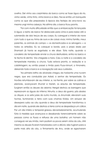ovelha. Dei vinho aos carpinteiros do barco como se fosse água do rio,
vinho verde, vinho tinto, vinho branco e óleo. Fez-se então um banquete
como os que são preparados à época dos festejos do ano-novo; eu
mesmo ungi minha cabeça. No sétimo dia, o barco ficou pronto.
      "Foi com muita dificuldade então que a embarcação foi lançada
à água; o lastro do barco foi deslocado para cima e para baixo até a
submersão de dois terços de seu corpo. Eu carreguei o interior da nave
com tudo o que eu tinha de ouro e de coisas vivas: minha família, meus
parentes, os animais do campo — os domesticados e os selvagens — e
todos os artesãos. Eu os coloquei a bordo, pois o prazo dado por
Shamash já havia se esgotado; e ele disse: 'Esta noite, quando o
cavaleiro da tempestade enviar a chuva destruidora, entra no barco e
te fecha lá dentro.' Era chegada a hora. Caiu a noite e o cavaleiro da
tempestade mandou a chuva. Tudo estava pronto, a vedação e a
calafetagem; eu então passei o timão para Puzur-Amurri, o timoneiro,
deixando todo o barco e a navegação sob seus cuidados.
      "Ao primeiro brilho da alvorada chegou do horizonte uma nuvem
negra, que era conduzida por Adad, o senhor da tempestade. Os
trovões retumbavam de seu interior, e, na frente, por sobre as colinas e
planícies, avançavam Shul-lat e Hanish, os arautos da tempestade.
Surgiram então os deuses do abismo; Nergal destruiu as barragens que
represavam as águas do inferno; Ninurta, o deus da guerra, pôs abaixo
os diques; e os sete juizes do outro mundo, os Anunnaki, elevaram suas
tochas, iluminando a terra com suas chamas lívidas. Um estupor de
desespero subiu ao céu quando o deus da tempestade transformou o
dia em noite, quando ele destruiu a terra como se despedaça um cálice.
Por um dia inteiro o temporal grassou devastadoramente, acumulando
fúria à medida que avançava e desabando torrencialmente sobre as
pessoas como os fluxos e refluxos de uma batalha; um homem não
conseguia ver seu irmão, nem podiam os povos serem vistos do céu. Até
mesmo os deuses ficaram horrorizados com o dilúvio; eles fugiram para a
parte mais alta do céu, o firmamento de Anu, onde se agacharam
 