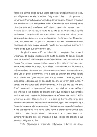 fresco e o sétimo ainda estava sobre as brasas. Utnapishtim então tocou
em Gilgamesh e ele acordou. Gilgamesh disse a Utnapishtim, o
Longínquo: "Eu mal havia começado a dormir quando tocaste em mim e
me acordaste." Mas Utnapishtim disse: "Conta estes pães e vê quantos
dias dormiste, pois o primeiro está duro, o segundo parece couro, o
terceiro está encharcado, a crosta do quarto está embolorada, o quinto
está mofado, o sexto está fresco e o sétimo ainda se encontrava sobre
as brasas incandescentes quando toquei em ti e te acordei." Gilgamesh
disse: "Oh, que farei, Utnapishtim, para onde irei? O ladrão da noite já se
apoderou do meu corpo, a morte habita o meu espaço; encontro a
morte onde quer que pouse meus pés."
      Utnapishtim falou então a Urshanabi, o barqueiro: "Pobre de ti,
Urshanabi, de agora em diante este porto de abrigo te odeia; ele não
mais te acolherá, nem tampouco terás permissão para atravessar estas
águas. Vai, agora, banido destas margens. Mas este homem, a quem
conduziste, trazendo-o aqui, cujo corpo está coberto de imundície e
cujos membros perderam sua graça e encanto, tendo sido deteriorados
peIo uso de peles de animais, leva-o para se banhar. Ele então lavará
seus cabelos na água, deixando-os limpos como a neve; jogará fora
suas peles e deixará que as águas do oceano as levem para longe. A
beleza de seu corpo será então revelada. A fita que ele usa na testa
ficará como nova, e ele receberá roupas para cobrir sua nudez. Até que
ele chegue à sua cidade de origem e até que complete sua jornada,
estas roupas não darão sinal de uso e parecerão sempre novas." Assim,
Urshanabi pegou Gilgamesh e levou-o para se banhar. Ele lavou seus
cabelos, deixando-os limpos como a neve; ele jogou fora suas peles, que
foram levadas para longe pelo mar. A beleza de seu corpo foi revelada.
A fita que usava na testa ficou como nova, e ele recebeu roupas para
cobrir sua nudez, roupas que não dariam sinais de uso, mas pareceriam
sempre novas até que ele chegasse a sua cidade de origem e sua
jornada chegasse ao fim.
      Então Gilgamesh e Urshanabi colocaram o barco na água,
 