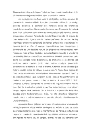 Gilgamesh escritos nesta língua "culta", embora a maior parte deles date
do começo do segundo milênio, após a conquista semita.
      As escavações mostram que a civilização suméria arcaica do
começo do terceiro milênio, também chamada civilização do antigo
período dinástico, é posterior aos notáveis sinais de enchentes
constatados em vários sítios importantes: entre eles, Shurrupak, Kish e Uruk.
Estes sinais coincidem com o final do último período pré-histórico, que os
arqueólogos chamam Período de Jemdet Nasr; mas não há provas de
que tenham sido rigorosamente contemporâneos. Sir Leonard Wolley
identificou em Ur uma catástrofe ainda mais antiga, mas sua extensão foi
apenas local, e não há provas arqueológicas que corroborem a
ocorrência de um desastre natural de proporções devastadoras; nem
mesmo as mais antigas tradições sumérias fazem menção a um dilúvio
de conseqüências catastróficas. Nos escritos sumérios posteriores, bem
como nos antigos textos babilônicos, as enchentes e os dilúvios são
enviados   pelos     deuses,   junto   com   outros   castigos   igualmente
catastróficos: a doença, a seca e a fome. Citam-se cinco cidades que
teriam existido antes do dilúvio, e, para elas, "o Poder Real descia do
Céu". Após a catástrofe, "O Poder Real mais uma vez desceu à Terra", e
as cidades-estados que surgiram nessa época freqüentemente se
punham em guerra umas contra as outras. A semi-histórica "Lista
Dinástica Suméria", composta no começo do segundo milênio, mostra
que Kish foi a primeira cidade a ganhar preeminência; mas, algum
tempo depois, Uruk derrotou Kish e tirou-lhe a supremacia. Estes dois
Estados eram tradicionalmente rivais. Na lista dinástica, Gilgamesh
consta como o quinto monarca da primeira dinastia pós-diluviana de
Uruk (ver abaixo).
      A riqueza destas cidades tornava-as alvo de cobiça, uma grande
tentação para as tribos semitas selvagens da Arábia e para os povos
guerreiros do Elam e das regiões montanhosas da Pérsia, a leste. Pouco
depois da queda da dinastia de Uruk, quando os semitas se instalaram
em Agade, no norte, seu rei, Sargão, afirmou ter sob seu comando um
 