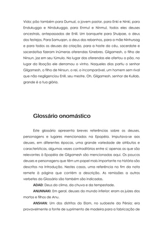 Vida; pão também para Dumuzi, o jovem pastor, para Enki e Ninki, para
Endukugga e Nindukugga, para Enmul e Ninmul, todos eles deuses
ancestrais, antepassados de Enlil. Um banquete para Shulpae, o deus
dos festejos. Para Samuqan, o deus dos rebanhos, para a mãe Ninhursag
e para todos os deuses da criação, para a hoste do céu, sacerdote e
sacerdotisa fizeram inúmeras oferendas fúnebres. Gilgamesh, o filho de
Ninsun, jaz em seu túmulo. No lugar das oferendas ele ofertou o pão, no
lugar da libação ele derramou o vinho. Naqueles dias partiu o senhor
Gilgamesh, o filho de Ninsun, o rei, o incomparável, um homem sem rival
que não negligenciou Enlil, seu mestre. Oh, Gilgamesh, senhor de Kullab,
grande é a tua glória.




      Glossário onomástico

      Este glossário apresenta breves referências sobre os deuses,
personagens e lugares mencionados na Epopéia. Imputava-se aos
deuses, em diferentes épocas, uma grande variedade de atributos e
características, algumas vezes contraditórios entre si; apenas as que são
relevantes à Epopéia de Gilgamesh são mencionadas aqui. Os poucos
deuses e personagens que têm um papel mais importante na história são
descritos na Introdução. Nestes casos, uma referência no fim da nota
remete à página que contém a descrição. As remissões a outros
verbetes do Glossário são também são indicadas.
      ADAD: Deus do clima, da chuva e da tempestade.
      ANUNNAKI: Em geral, deuses do mundo inferior; eram os juizes dos
mortos e filhos de Anu.
      ANSHAN: Um dos distritos do Elam, no sudoeste da Pérsia; era
provavelmente a fonte de suprimento de madeira para a fabricação de
 