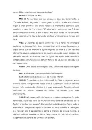 arcos. Gilgamesh tem um "arco de Anshan".
        ANTUM: Consorte de Anu.
        ANU: O An sumério; pai dos deuses e deus do firmamento, o
"Grande Acima". Segundo a cosmogonia suméria, havia em primeiro
lugar o mar primitivo, de onde nasceu a montanha cósmica, que
continha o céu, "An", e a terra, "Ki"; eles foram separados por Enlil. An
então arrebatou o céu, e Enlil a terra. Anu mais tarde foi se tornando
cada vez mais uma figura de fundo; ele teve um importante templo em
Uruk.
        APSU: O Abismo; as águas primevas sob a terra; na mitologia
posterior do Enuma Elish, Apsu representava mais especificamente a
água doce que se mistura à água salgada do mar e a um terceiro
elemento aquoso, possivelmente as nuvens, de onde foram gerados os
primeiros deuses. Achava-se que as águas de Apsu eram mantidas
estagnadas no mundo inferior por um "feitiço" de Ea, que as colocou sob
um sono mortal.
        ARURU: Uma deusa da criação; criou Enkidu da argila à imagem
de Anu.
        AYA: A alvorada, consorte do Deus-Sol Shamash.
        BELIT-SHERI: Escriba dos deuses do mundo inferior.
        DILMUN: O paraíso sumério, talvez o Golfo Pérsico, algumas vezes
descrito como "o lugar onde nasce o sol" e "A Terra dos Vivos"; o cenário
de um mito sumério da criação, e o lugar para onde Ziusudra, o herói
deificado da versão suméria do dilúvio, foi levado para viver
eternamente.
        DUMUZI: A forma suméria de Tammuz; um deus da vegetação e da
fertilidade, e por isso deus do mundo inferior; também chamado de "o
Pastor" e "senhor dos oviários". Companheiro de Ningizzida "para toda a
eternidade", ele guarda o portão do céu. No texto sumério "A Linhagem
de Inanna", ele é apresentado como o marido da deusa Inanna, a
correspondente suméria de Ishtar. Segundo a lista dinástica suméria,
Gilgamesh descendia de "Dumuzi, um pastor".
 