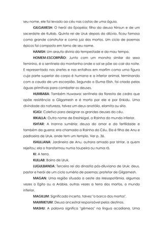 seu nome, ele foi levado ao céu nas costas de uma águia.
       GILGAMESH: O herói da Epopéia; filho da deusa Ninsun e de um
sacerdote de Kullab. Quinto rei de Uruk depois do dilúvio, ficou famoso
como grande construtor e como juiz dos mortos. Um ciclo de poemas
épicos foi composto em torno de seu nome.
       HANISH: Um arauto divino da tempestade e do mau tempo.
       HOMEM-ESCORPIÃO: Junto com um monstro similar do sexo
feminino, é o sentinela da montanha onde o sol se põe ao cair da noite.
E representado nos sinetes e nos entalhos em marfim como uma figura
cuja parte superior do corpo é humana e a inferior animal, terminando
com a cauda de um escorpião. Segundo o Eluma Elish, foi criado pelas
águas primitivas para combater os deuses.
       HUMBABA: Também Huwawa; sentinela da floresta de cedro que
opõe resistência a Gilgamesh e é morto por ele e por Enkidu. Uma
divindade da natureza, talvez um deus anatólio, elamita ou sírio.
       IGIGI: Coletivo para designar os grandes deuses do céu.
       IRKALLA: Outro nome de Ereshkigal, a Rainha do mundo inferior.
       ISHTAR: A Inanna suméria; deusa do amor e da fertilidade e
também da guerra; era chamada a Rainha do Céu. Ela é filha de Anu e
padroeira de Uruk, onde tem um templo. Ver p. 36.
       ISHULLANA: Jardineiro de Anu, outrora amado por Ishtar, a quem
rejeitou; ela o transformou numa toupeira ou numa rã.
       Kl: A terra.
       KULLAB: Bairro de Uruk.
       LUGULBANDA: Terceiro rei da dinastia pós-diluviana de Uruk; deus,
pastor e herói de um ciclo sumério de poemas; protetor de Gilgamesh.
       MAGAN: Uma região situada a oeste da Mesopotâmia, algumas
vezes o Egito ou a Arábia, outras vezes a terra dos mortos, o mundo
inferior.
       MAGILUM: Significado incerto, talvez "o barco dos mortos".
       MAMMETUM: Deusa ancestral responsável pelos destinos.
       MASHU: A palavra significa "gêmeos" na língua acadiana. Uma
 