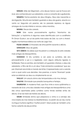 NINSUN: Mãe de Gilgamesh, uma deusa menor cujo lar ficava em
Uruk; era conhecida por sua sabedoria, e era a consorte de Lugulbanda.
      NINURTA: Forma posterior do deus Ningirsu. Deus das nascentes e
da irrigação, Ninurta era também guerreiro e deus da guerra, arauto e o
vento sul. Segundo um poema, ele no passado represou as águas
amargas do mundo inferior e venceu vários monstros.
      NISABA: Deusa dos cereais.
      NISIR:   Este   nome     provavelmente      significa   "Montanha   da
Salvação"; o topônimo é algumas vezes identificado com a cordilheira
Pir Oman Gudrun, ao sul da parte mais baixa de Zab, ou com o Ararat,
região montanhosa bíblica ao norte do Lago Van.
      PUZUR-AMURRI: O timoneiro de Utna-pishtim durante o dilúvio.
      SAMUQAN: Deus do gado.
      SETE SÁBIOS: Os sábios que trouxeram a civilização às sete cidades
mais antigas da Mesopotâmia.
      SHAMASH: O Utu sumério; o sol; para os sumérios, ele era
principalmente o juiz e o legislador, com alguns atributos ligados à
fertilidade. Para os semitas, era também um guerreiro vitorioso, o deus da
sabedoria, o filho de Sin e um deus "mais eminente e poderoso" que seu
pai. Shamash era irmão e mando de Ishtar. E representado com o serrote
com o qual corta suas decisões. Nos poemas, o nome "Shamash" pode
estar se referindo ao deus ou simplesmente ao sol.
      SHULLAT: Um arauto divino das tempestades e do mau tempo.
      SHULPAE: Divindade que presidia banquetes e festejos.
      SHURRUPAK: A moderna Fará, que fica vinte e nove quilômetros a
noroeste de Uruk; uma das cidades mais antigas da Mesopotâmia e uma
das cinco apontadas pelos sumérios como tendo existido antes do
dilúvio. O lar do herói da história do dilúvio.
      SIDURI: Entidade divina que preparava o vinho e a cerveja: ela
vive à beira do mar (talvez no Mediterrâneo), no jardim do sol. Seu nome
na língua hurriana significa "mulher jovem"; Siduri pode ser também uma
forma variante da deusa Ishtar.
 