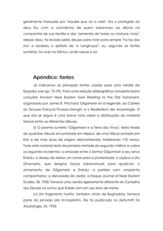 geralmente traduzido por "Aquele que viu a vida". Era o protegido do
deus Ea, com a conivência de quem sobreviveu ao dilúvio na
companhia de sua família e das "sementes de todas as criaturas vivas";
depois disso, foi levado pelos deuses para viver para sempre "na foz dos
rios" e recebeu o epíteto de "o Longínquo"; ou, segundo as fontes
sumérias, foi viver no Dilmun, onde nasce o sol.




      Apêndice: fontes
      Já indicamos as principais fontes usadas para esta versão da
Epopéia (ver pp. 73-79). Para uma relação bibliográfica completa basta
consultar Ancient Near Eastern Texts Relating to the Old Testament,
organizado por James B. Pritchard; Gilgamesh et sa legende, do Cahiers
du Groupe François-Thureau-Dangin; e o Reallexikon der Assyriologie. O
que ora se segue é uma breve nota sobre a distribuição do material
textual entre as diferentes tábuas.
      (i) O poema sumério "Gilgamesh e a Terra dos Vivos"; texto tirado
de quatorze tábuas encontradas em Nippur, de uma tábua achada em
Kish e de mais duas de origem desconhecida, totalizando 175 versos.
Todo este material data da primeira metade do segundo milênio e cobre
os seguintes incidentes: a amizade entre o Senhor Gilgamesh e seu servo
Enkidu; o desejo de deixar um nome para a posteridade; a súplica a Utu
(Shamash), que      designa forças    sobrenaturais para ajudá-los; o
armamento de Gilgamesh e Enkidu; a partida com cinqüenta
companheiros; a derrubada do cedro; a fraque Journal of Near Eastern
Studies, 28, 1958, fornece uma versão ligeiramente diferente do Conselho
dos Deuses no sonho que Enkidu tem em seu leito de morte.
      (v) Um fragmento hurrita, também vindo de Boghazköy, fornece
parte da jornada até Ut-napishtim. Ele foi publicado no Zeitschrift für
Assyriologie, 35, 1923.
 
