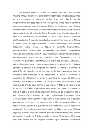 (vi) Versões semíticas. Havia uma versão acadiana em uso no
Império Hitita, e fragmentos dela foram encontrados em Boghazköy; mas
a mais completa de todas as versões é a assíria. Ela foi escrita
originalmente em doze tábuas de seis colunas; cada tábua continha
aproximadamente trezentos versos. Partes de todas as doze tábuas
ainda existem; quase todas provêm da biblioteca do palácio de Nínive e
datam do século VII antes de Cristo. Baseado em material mais antigo,
este texto cobre todos os incidentes da história até o retorno da busca
de Utna-pishtim. O material está dividido da seguinte maneira: na Tábua
I, as descrições de Gilgamesh e Enkidu, até o fim do segundo sonho de
Gilgamesh   sobre   Enkidu.    A    Tábua    II,    bastante   fragmentária,
provavelmente continha o encontro de Gilgamesh e Enkidu e a primeira
menção à floresta de cedro. A Tábua III, também bastante fragmentária,
provavelmente    continha     as   entrevistas     de   Gilgamesh   com   os
conselheiros da cidade, com Ninsun, e a exortação a Enkidu. A Tábua IV,
da qual nos chegaram apenas alguns versos, provavelmente cobria a
jornada à floresta e a chegada ao portão. A Tábua V continha a
descrição da floresta, os sonhos na montanha e provavelmente o
encontro com Humbaba e seu assassinato. A Tábua VI continha o
encontro de Gilgamesh e Ishtar, a aventura do Touro do Céu e o
começo da doença de Enkidu. A Tábua VII trazia a continuação da
doença de Enkidu, seus sonhos e sua morte. A Tábua VIII relatava os
lamentos por Enkidu e provavelmente uma descrição do funeral. A
Tábua IX cobre a jornada de Gilgamesh em busca de Utnapishtim até o
encontro com Siduri. A Tábua X cobre o episódio de Siduri, o encontro
com Urshanabi e Utnapishtim. A Tábua XI é a mais completa e mais bem
preservada de todas, com trezentas linhas. Ela descreve o Dilúvio, os
testes a que Gilgamesh é submetido e seu retorno a Uruk. A recensão
assíria não faz qualquer menção à morte de Gilgamesh, e a décima
segunda e última tábua reconta um episódio independente, uma versão
alternativa à morte de Enkidu narrada na Tábua VIL A Tábua XII é uma
tradução direta de um original sumério, que também sobreviveu
 