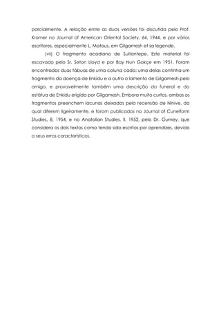 parcialmente. A relação entre as duas versões foi discutida pelo Prof.
Kramer no Journal of American Oriental Society, 64, 1944, e por vários
escritores, especialmente L. Matous, em Gilgamesh et sa legende.
      (vii) O fragmento acadiano de Sultantepe. Este material foi
escavado pelo Sr. Seton Lloyd e por Bay Nun Gokçe em 1951. Foram
encontradas duas tábuas de uma coluna cada; uma delas continha um
fragmento da doença de Enkidu e a outra o lamento de Gilgamesh pelo
amigo, e provavelmente também uma descrição do funeral e da
estátua de Enkidu erigida por Gilgamesh. Embora muito curtos, ambos os
fragmentos preenchem lacunas deixadas pela recensão de Nínive, da
qual diferem ligeiramente, e foram publicados no Journal of Cuneiform
Studies, 8, 1954, e no Anatolian Studies, II, 1952, pelo Dr. Gurney, que
considera os dois textos como tendo sido escritos por aprendizes, devido
a seus erros característicos.
 