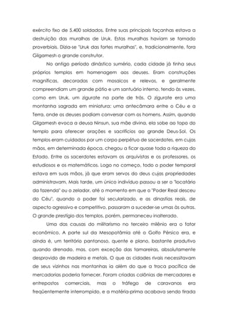 exército fixo de 5.400 soldados. Entre suas principais façanhas estava a
destruição das muralhas de Uruk. Estas muralhas haviam se tornado
proverbiais. Dizia-se "Uruk das fortes muralhas", e, tradicionalmente, fora
Gilgamesh o grande construtor.
      No antigo período dinástico sumério, cada cidade já tinha seus
próprios templos em homenagem aos deuses. Eram construções
magníficas, decoradas com mosaicos e               relevos, e   geralmente
compreendiam um grande pátio e um santuário interno, tendo às vezes,
como em Uruk, um zigurate na parte de trás. O zigurate era uma
montanha sagrada em miniatura: uma antecâmara entre o Céu e a
Terra, onde os deuses podiam conversar com os homens. Assim, quando
Gilgamesh evoca a deusa Ninsun, sua mãe divina, ela sobe ao topo do
templo para oferecer orações e sacrifícios ao grande Deus-Sol. Os
templos eram cuidados por um corpo perpétuo de sacerdotes, em cujas
mãos, em determinada época, chegou a ficar quase toda a riqueza do
Estado. Entre os sacerdotes estavam os arquivistas e os professores, os
estudiosos e os matemáticos. Logo no começo, todo o poder temporal
estava em suas mãos, já que eram servos do deus cujas propriedades
administravam. Mais tarde, um único indivíduo passou a ser o "locatário
da fazenda" ou o zelador, até o momento em que o "Poder Real desceu
do Céu", quando o poder foi secularizado, e as dinastias reais, de
aspecto agressivo e competitivo, passaram a suceder-se umas às outras.
O grande prestígio dos templos, porém, permaneceu inalterado.
      Uma das causas do militarismo no terceiro milênio era o fator
econômico. A parte sul da Mesopotâmia até o Golfo Pérsico era, e
ainda é, um território pantanoso, quente e plano, bastante produtivo
quando drenado, mas, com exceção das tamareiras, absolutamente
desprovido de madeira e metais. O que as cidades rivais necessitavam
de seus vizinhos nas montanhas ia além do que a troca pacífica de
mercadorias poderia fornecer. Foram criadas colônias de mercadores e
entrepostos   comerciais,    mas    o    tráfego    de    caravanas    era
freqüentemente interrompido, e a matéria-prima acabava sendo tirada
 