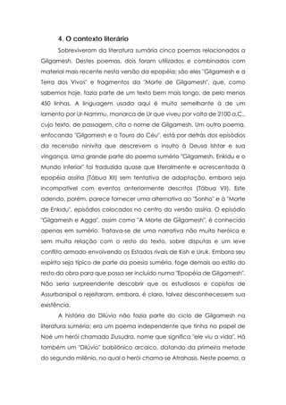 4. O contexto literário
      Sobreviveram da literatura sumária cinco poemas relacionados a
Gilgamesh. Destes poemas, dois foram utilizados e combinados com
material mais recente nesta versão da epopéia; são eles "Gilgamesh e a
Terra dos Vivos" e fragmentos da "Morte de Gilgamesh", que, como
sabemos hoje, fazia parte de um texto bem mais longo, de pelo menos
450 linhas. A linguagem usada aqui é muito semelhante à de um
lamento por Ur-Nammu, monarca de Ur que viveu por volta de 2100 a.C.,
cujo texto, de passagem, cita o nome de Gilgamesh. Um outro poema,
enfocando "Gilgamesh e o Touro do Céu", está por detrás dos episódios
da recensão ninivita que descrevem o insulto à Deusa Ishtar e sua
vingança. Uma grande parte do poema sumério "Gilgamesh, Enkidu e o
Mundo Inferior" foi traduzida quase que literalmente e acrescentada à
epopéia assíria (Tábua XII) sem tentativa de adaptação, embora seja
incompatível com eventos anteriormente descritos (Tábua VII). Este
adendo, porém, parece fornecer uma alternativa ao "Sonho" e à "Morte
de Enkidu", episódios colocados no centro da versão assíria. O episódio
"Gilgamesh e Agga", assim como "A Morte de Gilgamesh", é conhecido
apenas em sumério. Tratava-se de uma narrativa não muito heróica e
sem muita relação com o resto do texto, sobre disputas e um leve
conflito armado envolvendo os Estados rivais de Kish e Uruk. Embora seu
espírito seja típico de parte da poesia suméria, foge demais ao estilo do
resto da obra para que possa ser incluído numa "Epopéia de Gilgamesh".
Não seria surpreendente descobrir que os estudiosos e copistas de
Assurbanipal o rejeitaram, embora, é claro, talvez desconhecessem sua
existência.
      A história do Dilúvio não fazia parte do ciclo de Gilgamesh na
literatura suméria; era um poema independente que tinha no papel de
Noé um herói chamado Ziusudra, nome que significa "ele viu a vida". Há
também um "Dilúvio" babilônico arcaico, datando da primeira metade
do segundo milênio, no qual o herói chama-se Atrahasis. Neste poema, a
 