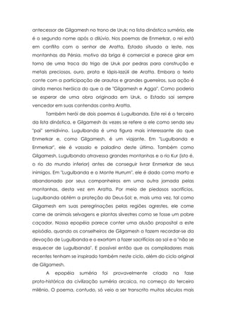 antecessor de Gilgamesh no trono de Uruk; na lista dinástica suméria, ele
é o segundo nome após o dilúvio. Nos poemas de Enmerkar, o rei está
em conflito com o senhor de Aratta, Estado situado a leste, nas
montanhas da Pérsia. motivo da briga é comercial e parece girar em
torno de uma troca do trigo de Uruk por pedras para construção e
metais preciosos, ouro, prata e lápis-lazúli de Aratta. Embora o texto
conte com a participação de arautos e grandes guerreiros, sua ação é
ainda menos heróica do que a de "Gilgamesh e Agga". Como poderia
se esperar de uma obra originada em Uruk, o Estado sai sempre
vencedor em suas contendas contra Aratta.
      Também herói de dois poemas é Lugulbanda. Este rei é o terceiro
da lista dinástica, e Gilgamesh às vezes se refere a ele como sendo seu
"pai" semidivino. Lugulbanda é uma figura mais interessante do que
Enmerkar e, como Gilgamesh, é um viajante. Em "Lugulbanda e
Enmerkar", ele é vassalo e paladino deste último. Também como
Gilgamesh, Lugulbanda atravessa grandes montanhas e o rio Kur (isto é,
o rio do mundo inferior) antes de conseguir livrar Enmerkar de seus
inimigos. Em "Lugulbanda e o Monte Hurrum", ele é dado como morto e
abandonado por seus companheiros em uma outra jornada pelas
montanhas, desta vez em Aratta. Por meio de piedosos sacrifícios,
Lugulbanda obtém a proteção do Deus-Sol; e, mais uma vez, tal como
Gilgamesh em suas peregrinações pelas regiões agrestes, ele come
carne de animais selvagens e plantas silvestres como se fosse um pobre
caçador. Nossa epopéia parece conter uma alusão proposital a este
episódio, quando os conselheiros de Gilgamesh o fazem recordar-se da
devoção de Lugulbanda e o exortam a fazer sacrifícios ao sol e a "não se
esquecer de Lugulbanda". E possível então que os compiladores mais
recentes tenham se inspirado também neste ciclo, além do ciclo original
de Gilgamesh.
      A   epopéia    suméria   foi   provavelmente    criada   na   fase
proto-histórica da civilização suméria arcaica, no começo do terceiro
milênio. O poema, contudo, só veio a ser transcrito muitos séculos mais
 