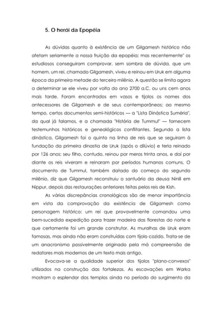 5. O herói da Epopéia


      As dúvidas quanto à existência de um Gilgamesh histórico não
afetam seriamente a nossa fruição da epopéia; mas recentemente" os
estudiosos conseguiram comprovar, sem sombra de dúvida, que um
homem, um rei, chamado Gilgamesh, viveu e reinou em Uruk em alguma
época da primeira metade do terceiro milênio. A questão se limita agora
a determinar se ele viveu por volta do ano 2700 a.C. ou uns cem anos
mais tarde. Foram encontrados em vasos e tijolos os nomes dos
antecessores de Gilgamesh e de seus contemporâneos; ao mesmo
tempo, certos documentos semi-históricos — a "Lista Dinástica Suméria",
da qual já falamos, e a chamada "História de Tummul" — fornecem
testemunhos históricos e genealógicos conflitantes. Segundo a lista
dinástica, Gilgamesh foi o quinto na linha de reis que se seguiram à
fundação da primeira dinastia de Uruk (após o dilúvio) e teria reinado
por 126 anos; seu filho, contudo, reinou por meros trinta anos, e daí por
diante os reis viveram e reinaram por períodos humanos comuns. O
documento de Tummul, também datado do começo do segundo
milênio, diz que Gilgamesh reconstruiu o santuário da deusa Ninlil em
Nippur, depois das restaurações anteriores feitas pelos reis de Kish.
      As várias discrepâncias cronológicas são de menor importância
em vista da comprovação da existência de Gilgamesh como
personagem histórico: um rei que provavelmente comandou uma
bem-sucedida expedição para trazer madeira das florestas do norte e
que certamente foi um grande construtor. As muralhas de Uruk eram
famosas, mas ainda não eram construídas com tijolo cozido. Trata-se de
um anacronismo possivelmente originado pela má compreensão de
redatores mais modernos de um texto mais antigo.
      Evocava-se a qualidade superior dos tijolos "plano-convexos"
utilizados na construção das fortalezas. As escavações em Warka
mostram o esplendor dos templos ainda no período do surgimento da
 