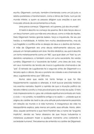escrita. Gilgamesh, contudo, também é lembrado como um juiz justo, e
relatos posteriores o transformaram, como o Minos de Creta, num juiz do
mundo inferior, a quem as pessoas dirigiam suas orações e que era
invocado através de encantamentos e rituais.
      Uma prece começa: "Gilgamesh, rei supremo, juiz dos Anunnaki."
      O herói é descrito no começo do poema. Ele é dois terços deus e
um terço homem, pois sua mãe era uma deusa, como a mãe de Aquiles.
Dela Gilgamesh herdou grande beleza, força e inquietude. De seu pai
herdou a mortalidade. A história tem muitos desdobramentos, mas eis
sua tragédia: o conflito entre os desejos do deus e o destino do homem.
A mãe de Gilgamesh era uma deusa relativamente obscura, que
possuía um templo-palácio em Uruk. Na lista dinástica, seu pai é descrito
um tanto misteriosamente como um "lillû", que quer dizer um "tolo" ou um
demônio vampiresco, e também como um sumo sacerdote. Na versão
suméria, Gilgamesh é o "sacerdote de Kullab", uma área de Uruk, mas
em seus momentos de tensão ele invoca Lugulbanda chamando-o de
"pai". O reinado de Lugulbanda foi o segundo antes de Gilgamesh e o
terceiro após o dilúvio. Ele era o protetor da cidade e era chamado de
deus. Lugulbanda reinou por 1200 anos.
      Numa obra que existe há tanto tempo e que foi tão
freqüentemente copiada e alterada, é inútil buscar precisão histórica
nos eventos narrados. Exprimi a opinião de que a situação política do
terceiro milênio constitui o mais provável pano de fundo da ação. O fato
mais impressionante é o grau de unidade espiritual encontrado em todo
o ciclo — no sumério, no babilônio antigo e no assírio —, unidade que se
origina do caráter do herói e de uma atitude profundamente pessimista
em relação ao mundo e à vida humana. A insegurança da vida na
Mesopotâmia explica, pelo menos em parte, essa atitude. Havia, além
disso, aquele sentimento a que Henri Frankfort deu o nome de "angústia
implícita", devida ao "terror obsessivo de que forças turbulentas e
misteriosas pudessem trazer a qualquer momento uma catástrofe à
sociedade humana". Percebemos de antemão no caráter de Gilgamesh
 