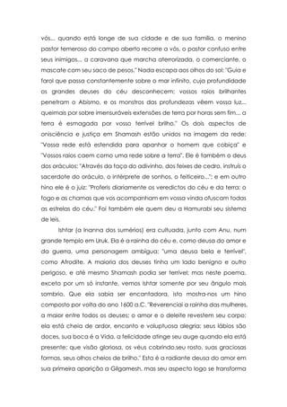 vós... quando está longe de sua cidade e de sua família, o menino
pastor temeroso do campo aberto recorre a vós, o pastor confuso entre
seus inimigos... a caravana que marcha aterrorizada, o comerciante, o
mascate com seu saco de pesos." Nada escapa aos olhos do sol: "Guia e
farol que passa constantemente sobre o mar infinito, cuja profundidade
os grandes deuses do céu desconhecem; vossos raios brilhantes
penetram o Abismo, e os monstros das profundezas vêem vossa luz...
queimais por sobre imensuráveis extensões de terra por horas sem fim... a
terra é esmagada por vosso terrível brilho." Os dois aspectos de
onisciência e justiça em Shamash estão unidos na imagem da rede:
"Vossa rede está estendida para apanhar o homem que cobiça" e
"Vossos raios caem como uma rede sobre a terra". Ele é também o deus
dos oráculos: "Através da taça do adivinho, dos feixes de cedro, instruís o
sacerdote do oráculo, o intérprete de sonhos, o feiticeiro..."; e em outro
hino ele é o juiz: "Proferis diariamente os veredictos do céu e da terra; o
fogo e as chamas que vos acompanham em vossa vinda ofuscam todas
as estrelas do céu." Foi também ele quem deu a Hamurabi seu sistema
de leis.
       Ishtar (a Inanna dos sumérios) era cultuada, junto com Anu, num
grande templo em Uruk. Ela é a rainha do céu e, como deusa do amor e
da guerra, uma personagem ambígua; "uma deusa bela e terrível",
como Afrodite. A maioria dos deuses tinha um lado benigno e outro
perigoso, e até mesmo Shamash podia ser terrível; mas neste poema,
exceto por um só instante, vemos Ishtar somente por seu ângulo mais
sombrio. Que ela sabia ser encantadora, isto mostra-nos um hino
composto por volta do ano 1600 a.C. "Reverenciai a rainha das mulheres,
a maior entre todos os deuses; o amor e o deleite revestem seu corpo;
ela está cheia de ardor, encanto e voluptuosa alegria; seus lábios são
doces, sua boca é a Vida, a felicidade atinge seu auge quando ela está
presente; que visão gloriosa, os véus cobrindo,seu rosto, suas graciosas
formas, seus olhos cheios de brilho." Esta é a radiante deusa do amor em
sua primeira aparição a Gilgamesh, mas seu aspecto logo se transforma
 