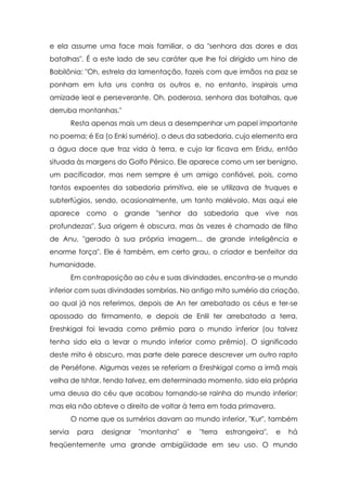 e ela assume uma face mais familiar, o da "senhora das dores e das
batalhas". É a este lado de seu caráter que lhe foi dirigido um hino de
Babilônia: "Oh, estrela da lamentação, fazeis com que irmãos na paz se
ponham em luta uns contra os outros e, no entanto, inspirais uma
amizade leal e perseverante. Oh, poderosa, senhora das batalhas, que
derruba montanhas."
         Resta apenas mais um deus a desempenhar um papel importante
no poema; é Ea (o Enki sumério), o deus da sabedoria, cujo elemento era
a água doce que traz vida à terra, e cujo lar ficava em Eridu, então
situada às margens do Golfo Pérsico. Ele aparece como um ser benigno,
um pacificador, mas nem sempre é um amigo confiável, pois, como
tantos expoentes da sabedoria primitiva, ele se utilizava de truques e
subterfúgios, sendo, ocasionalmente, um tanto malévolo. Mas aqui ele
aparece como o grande "senhor da sabedoria que vive nas
profundezas". Sua origem é obscura, mas às vezes é chamado de filho
de Anu, "gerado à sua própria imagem... de grande inteligência e
enorme força". Ele é também, em certo grau, o criador e benfeitor da
humanidade.
         Em contraposição ao céu e suas divindades, encontra-se o mundo
inferior com suas divindades sombrias. No antigo mito sumério da criação,
ao qual já nos referimos, depois de An ter arrebatado os céus e ter-se
apossado do firmamento, e depois de Enlil ter arrebatado a terra,
Ereshkigal foi levada como prêmio para o mundo inferior (ou talvez
tenha sido ela a levar o mundo inferior como prêmio). O significado
deste mito é obscuro, mas parte dele parece descrever um outro rapto
de Perséfone. Algumas vezes se referiam a Ereshkigal como a irmã mais
velha de Ishtar, tendo talvez, em determinado momento, sido ela própria
uma deusa do céu que acabou tornando-se rainha do mundo inferior;
mas ela não obteve o direito de voltar à terra em toda primavera.
         O nome que os sumérios davam ao mundo inferior, "Kur", também
servia    para   designar   "montanha"   e   "terra   estrangeira",   e   há
freqüentemente uma grande ambigüidade em seu uso. O mundo
 