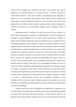 inferior ficava abaixo da superfície da terra, mas acima das águas
inferiores, do grande abismo. O caminho para o inferno começava
"montanha adentro", mas havia muitos circunlóquios para designar o
lugar em si ou o caminho que levava a ele. Falava-se da "estrada da
carruagem" ou da "estrada sem retorno". Nós, contudo, não somos tão
diferentes dos sumérios nesse aspecto; para prová-lo, basta comparar o
número de sinônimos nos dicionários ingleses sob os verbetes "Vida" e
"Morte".
      Aparentemente, a história do rapto (se é que houve algum) foi
mais tarde esquecida ou perdeu a importância, e com isso perdeu-se
também a personalidade de "Kur"; pois, como aconteceu a Hades, o
sinistro deus acabou tornando-se pouco mais do que um lugar escuro e
Ereshkigal desposou outros maridos. A Rainha do Mundo Inferior é um ser
absolutamente aterrador, sempre descrita de maneira evasiva: "Aquela
que descansa, aquela que descansa, a mãe de Ninazu, as roupas não
cobrem seus sagrados ombros, o linho não cobre seus seios." Há vários
poemas, sumérios e semíticos, que descrevem o mundo inferior. Às vezes
ele é cenário de alguma jornada empreendida por algum deus ou
mortal. Certo príncipe assírio, sob o pseudônimo de "Kummu", legou uma
terrível visão da morte e do além. É um apocalipse sombrio em que os
anjos são todos demônios; onde podemos reconhecer a esfinge, o leão
e o grifo, o querubim com mãos e pés humanos, ao lado de muitos
monstros da imaginação que durante muito tempo acossaram a mente
humana. Eles reaparecem continuamente em sinetes de pedra, marfins
e rochas, e sobreviveram através da iconografia medieval e da
heráldica até os dias de hoje. Embora possam ter perdido sua força
simbólica, os mistérios que representavam são os mesmos que ainda hoje
nos deixam perplexos.
      Pode-se sentir por toda a Epopéia de Gilgamesh a presença do
mundo inferior. Já se sabe de antemão que é lá que terminará a jornada
do herói, por mais que lute para escapar a esse destino, pois "só os
deuses vivem para sempre". Enkidu sonha com o mundo inferior antes de
 