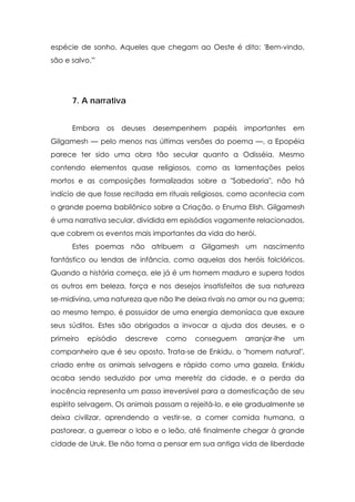 espécie de sonho. Aqueles que chegam ao Oeste é dito: 'Bem-vindo,
são e salvo.'"




      7. A narrativa


      Embora     os   deuses   desempenhem    papéis   importantes    em
Gilgamesh — pelo menos nas últimas versões do poema —, a Epopéia
parece ter sido uma obra tão secular quanto a Odisséia. Mesmo
contendo elementos quase religiosos, como as lamentações pelos
mortos e as composições formalizadas sobre a "Sabedoria", não há
indício de que fosse recitada em rituais religiosos, como acontecia com
o grande poema babilônico sobre a Criação, o Enuma Elish. Gilgamesh
é uma narrativa secular, dividida em episódios vagamente relacionados,
que cobrem os eventos mais importantes da vida do herói.
      Estes poemas não atribuem a Gilgamesh um nascimento
fantástico ou lendas de infância, como aquelas dos heróis folclóricos.
Quando a história começa, ele já é um homem maduro e supera todos
os outros em beleza, força e nos desejos insatisfeitos de sua natureza
se-midivina, uma natureza que não lhe deixa rivais no amor ou na guerra;
ao mesmo tempo, é possuidor de uma energia demoníaca que exaure
seus súditos. Estes são obrigados a invocar a ajuda dos deuses, e o
primeiro   episódio   descreve   como   conseguem      arranjar-lhe   um
companheiro que é seu oposto. Trata-se de Enkidu, o "homem natural",
criado entre os animais selvagens e rápido como uma gazela. Enkidu
acaba sendo seduzido por uma meretriz da cidade, e a perda da
inocência representa um passo irreversível para a domesticação de seu
espírito selvagem. Os animais passam a rejeitá-lo, e ele gradualmente se
deixa civilizar, aprendendo a vestir-se, a comer comida humana, a
pastorear, a guerrear o lobo e o leão, até finalmente chegar à grande
cidade de Uruk. Ele não torna a pensar em sua antiga vida de liberdade
 