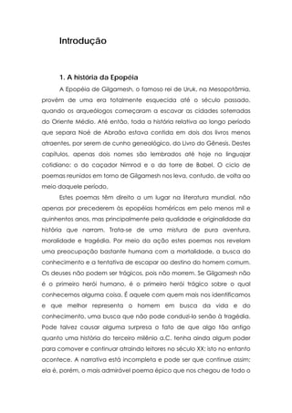 Introdução



      1. A história da Epopéia
      A Epopéia de Gilgamesh, o famoso rei de Uruk, na Mesopotâmia,
provém de uma era totalmente esquecida até o século passado,
quando os arqueólogos começaram a escavar as cidades soterradas
do Oriente Médio. Até então, toda a história relativa ao longo período
que separa Noé de Abraão estava contida em dois dos livros menos
atraentes, por serem de cunho genealógico, do Livro do Gênesis. Destes
capítulos, apenas dois nomes são lembrados até hoje no linguajar
cotidiano: o do caçador Nimrod e o da torre de Babel. O ciclo de
poemas reunidos em torno de Gilgamesh nos leva, contudo, de volta ao
meio daquele período.
      Estes poemas têm direito a um lugar na literatura mundial, não
apenas por precederem às epopéias homéricas em pelo menos mil e
quinhentos anos, mas principalmente pela qualidade e originalidade da
história que narram. Trata-se de uma mistura de pura aventura,
moralidade e tragédia. Por meio da ação estes poemas nos revelam
uma preocupação bastante humana com a mortalidade, a busca do
conhecimento e a tentativa de escapar ao destino do homem comum.
Os deuses não podem ser trágicos, pois não morrem. Se Gilgamesh não
é o primeiro herói humano, é o primeiro herói trágico sobre o qual
conhecemos alguma coisa. É aquele com quem mais nos identificamos
e que melhor representa o homem em busca da vida e do
conhecimento, uma busca que não pode conduzi-lo senão à tragédia.
Pode talvez causar alguma surpresa o fato de que algo tão antigo
quanto uma história do terceiro milênio a.C. tenha ainda algum poder
para comover e continuar atraindo leitores no século XX; isto no entanto
acontece. A narrativa está incompleta e pode ser que continue assim;
ela é, porém, o mais admirável poema épico que nos chegou de todo o
 