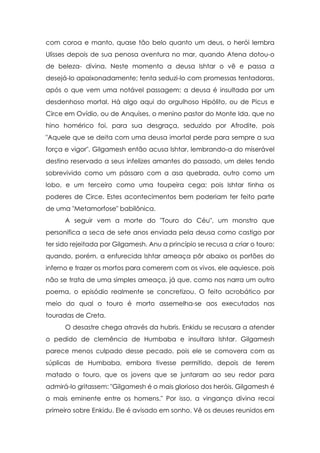 com coroa e manto, quase tão belo quanto um deus, o herói lembra
Ulisses depois de sua penosa aventura no mar, quando Atena dotou-o
de beleza- divina. Neste momento a deusa Ishtar o vê e passa a
desejá-lo apaixonadamente; tenta seduzi-lo com promessas tentadoras,
após o que vem uma notável passagem: a deusa é insultada por um
desdenhoso mortal. Há algo aqui do orgulhoso Hipólito, ou de Picus e
Circe em Ovídio, ou de Anquíses, o menino pastor do Monte Ida, que no
hino homérico foi, para sua desgraça, seduzido por Afrodite, pois
"Aquele que se deita com uma deusa imortal perde para sempre a sua
força e vigor". Gilgamesh então acusa Ishtar, lembrando-a do miserável
destino reservado a seus infelizes amantes do passado, um deles tendo
sobrevivido como um pássaro com a asa quebrada, outro como um
lobo, e um terceiro como uma toupeira cega; pois Ishtar tinha os
poderes de Circe. Estes acontecimentos bem poderiam ter feito parte
de uma "Metamorfose" babilônica.
      A seguir vem a morte do "Touro do Céu", um monstro que
personifica a seca de sete anos enviada pela deusa como castigo por
ter sido rejeitada por Gilgamesh. Anu a princípio se recusa a criar o touro;
quando, porém, a enfurecida Ishtar ameaça pôr abaixo os portões do
inferno e trazer os mortos para comerem com os vivos, ele aquiesce, pois
não se trata de uma simples ameaça, já que, como nos narra um outro
poema, o episódio realmente se concretizou. O feito acrobático por
meio do qual o touro é morto assemelha-se aos executados nas
touradas de Creta.
      O desastre chega através da hubris. Enkidu se recusara a atender
o pedido de clemência de Humbaba e insultara Ishtar. Gilgamesh
parece menos culpado desse pecado, pois ele se comovera com as
súplicas de Humbaba, embora tivesse permitido, depois de terem
matado o touro, que os jovens que se juntaram ao seu redor para
admirá-lo gritassem: "Gilgamesh é o mais glorioso dos heróis, Gilgamesh é
o mais eminente entre os homens." Por isso, a vingança divina recai
primeiro sobre Enkidu. Ele é avisado em sonho. Vê os deuses reunidos em
 