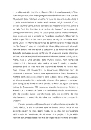 o da sibila caldéia descrita por Beroso. Siduri é uma figura enigmática,
nunca explicada, mas sua linguagem é semelhante à de Circe, que era
filha do sol. Circe habitava uma ilha no meio do oceano, onde o leste e
o oeste se confundiam e onde cresciam ervas mágicas e móli. Como
Circe e seu filho Como, Siduri é partidária da "filosofia" do comer, beber e
ser feliz "pois isto também é o destino do homem". A imagem da
carregadora de vinho ainda foi usada pelos poetas sufistas medievais,
para quem ela era o símbolo da "realidade revelada". Gilgamesh foi
instruído por Sidun sobre como atravessar as águas da morte, assim
como Ulisses foi informado por Circe do caminho para o Hades através
do "rio Oceano". Mas, ao contrário de Ulisses, Gilgamesh está só e não
tem um barco; tem de achar o barqueiro, e as instruções dadas por
Siduri são confusas e pouco confiáveis. Há uma outra grande diferença:
embora esta expedição acarrete a travessia do Oceano e das águas da
morte, não é uma jornada pelo mundo inferior, nem tampouco
Urshana-bi é o barqueiro dos mortos. A rota é, ainda, o caminho
percorrido pelo sol toda noite até "o ponto de trânsito na foz dos rios".
Para chegar até Utnapishtim, "o Longínquo", Gilgamesh tem de
atravessar o mesmo Oceano que representava a última fronteira do
território conhecido ou conhecível para todos os povos antigos, gregos,
semitas ou sumérios. Era uma barreira intransponível, pois se comunicava
com as águas da morte e com o abismo, o "Absu", as águas que estão
acima do firmamento. Até mesmo os experientes romanos temiam o
Atlântico, e a travessia de César para a Grã-Bretanha foi vista como um
ato de ousadia quase sobre-humana, pois, ao contrário do mar
Mediterrâneo, o canal da Mancha era considerado o começo do
Oceano.
      Para os sumérios, o Oceano ficava em algum lugar para além do
Golfo Pérsico, e era lá também que se situava Dilmun, onde os rios
desembocavam no mar. Deste modo, "a foz dos rios" correspondia
exatamente às "nascentes do Oceano" dos gregos, o lugar onde
ficavam os Campos Elíseos e as ilhas abençoadas de Homero e Hesíodo,
 