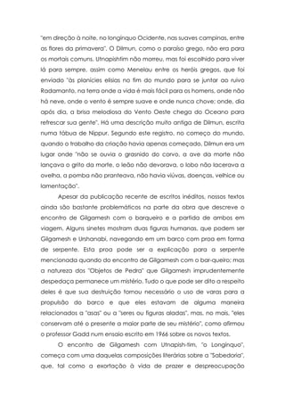 "em direção à noite, no longínquo Ocidente, nas suaves campinas, entre
as flores da primavera". O Dilmun, como o paraíso grego, não era para
os mortais comuns. Utnapishtim não morreu, mas foi escolhido para viver
lá para sempre, assim como Menelau entre os heróis gregos, que foi
enviado "às planícies elisias no fim do mundo para se juntar ao ruivo
Radamanto, na terra onde a vida é mais fácil para os homens, onde não
há neve, onde o vento é sempre suave e onde nunca chove; onde, dia
após dia, a brisa melodiosa do Vento Oeste chega do Oceano para
refrescar sua gente". Há uma descrição muito antiga de Dilmun, escrita
numa tábua de Nippur. Segundo este registro, no começo do mundo,
quando o trabalho da criação havia apenas começado, Dilmun era um
lugar onde "não se ouvia o grasnido do corvo, a ave da morte não
lançava o grito da morte, o leão não devorava, o lobo não lacerava a
ovelha, a pomba não pranteava, não havia viúvas, doenças, velhice ou
lamentação".
      Apesar da publicação recente de escritos inéditos, nossos textos
ainda são bastante problemáticos na parte da obra que descreve o
encontro de Gilgamesh com o barqueiro e a partida de ambos em
viagem. Alguns sinetes mostram duas figuras humanas, que podem ser
Gilgamesh e Urshanabi, navegando em um barco com proa em forma
de serpente. Esta proa pode ser a explicação para a serpente
mencionada quando do encontro de Gilgamesh com o bar-queiro; mas
a natureza dos "Objetos de Pedra" que Gilgamesh imprudentemente
despedaça permanece um mistério. Tudo o que pode ser dito a respeito
deles é que sua destruição tornou necessário o uso de varas para a
propulsão do barco e que eles estavam de alguma maneira
relacionados a "asas" ou a "seres ou figuras aladas", mas, no mais, "eles
conservam até o presente a maior parte de seu mistério", como afirmou
o professor Gadd num ensaio escrito em 1966 sobre os novos textos.
      O encontro de Gilgamesh com Utnapish-tim, "o Longínquo",
começa com uma daquelas composições literárias sobre a "Sabedoria",
que, tal como a exortação à vida de prazer e despreocupação
 