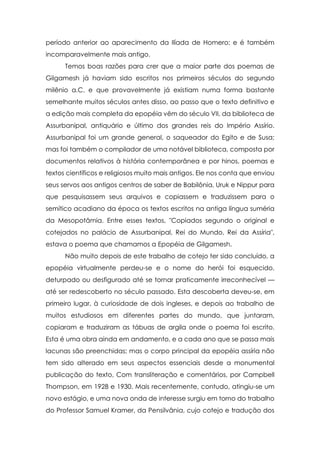 período anterior ao aparecimento da Ilíada de Homero; e é também
incomparavelmente mais antigo.
      Temos boas razões para crer que a maior parte dos poemas de
Gilgamesh já haviam sido escritos nos primeiros séculos do segundo
milênio a.C. e que provavelmente já existiam numa forma bastante
semelhante muitos séculos antes disso, ao passo que o texto definitivo e
a edição mais completa da epopéia vêm do século VII, da biblioteca de
Assurbanipal, antiquário e último dos grandes reis do Império Assírio.
Assurbanipal foi um grande general, o saqueador do Egito e de Susa;
mas foi também o compilador de uma notável biblioteca, composta por
documentos relativos à história contemporânea e por hinos, poemas e
textos científicos e religiosos muito mais antigos. Ele nos conta que enviou
seus servos aos antigos centros de saber de Babilônia, Uruk e Nippur para
que pesquisassem seus arquivos e copiassem e traduzissem para o
semítico acadiano da época os textos escritos na antiga língua suméria
da Mesopotâmia. Entre esses textos, "Copiados segundo o original e
cotejados no palácio de Assurbanipal, Rei do Mundo, Rei da Assíria",
estava o poema que chamamos a Epopéia de Gilgamesh.
      Não muito depois de este trabalho de cotejo ter sido concluído, a
epopéia virtualmente perdeu-se e o nome do herói foi esquecido,
deturpado ou desfigurado até se tornar praticamente irreconhecível —
até ser redescoberto no século passado. Esta descoberta deveu-se, em
primeiro lugar, à curiosidade de dois ingleses, e depois ao trabalho de
muitos estudiosos em diferentes partes do mundo, que juntaram,
copiaram e traduziram as tábuas de argila onde o poema foi escrito.
Esta é uma obra ainda em andamento, e a cada ano que se passa mais
lacunas são preenchidas; mas o corpo principal da epopéia assíria não
tem sido alterado em seus aspectos essenciais desde a monumental
publicação do texto, Com transliteração e comentários, por Campbell
Thompson, em 1928 e 1930. Mais recentemente, contudo, atingiu-se um
novo estágio, e uma nova onda de interesse surgiu em torno do trabalho
do Professor Samuel Kramer, da Pensilvânia, cujo cotejo e tradução dos
 