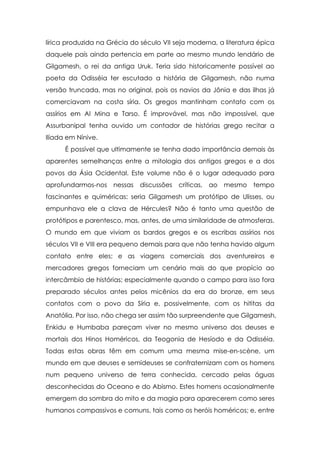 lírica produzida na Grécia do século VII seja moderna, a literatura épica
daquele país ainda pertencia em parte ao mesmo mundo lendário de
Gilgamesh, o rei da antiga Uruk. Teria sido historicamente possível ao
poeta da Odisséia ter escutado a história de Gilgamesh, não numa
versão truncada, mas no original, pois os navios da Jônia e das ilhas já
comerciavam na costa síria. Os gregos mantinham contato com os
assírios em Al Mina e Tarso. É improvável, mas não impossível, que
Assurbanipal tenha ouvido um contador de histórias grego recitar a
Ilíada em Nínive.
      É possível que ultimamente se tenha dado importância demais às
aparentes semelhanças entre a mitologia dos antigos gregos e a dos
povos da Ásia Ocidental. Este volume não é o lugar adequado para
aprofundarmos-nos nessas discussões críticas, ao        mesmo     tempo
fascinantes e quiméricas: seria Gilgamesh um protótipo de Ulisses, ou
empunhava ele a clava de Hércules? Não é tanto uma questão de
protótipos e parentesco, mas, antes, de uma similaridade de atmosferas.
O mundo em que viviam os bardos gregos e os escribas assírios nos
séculos VII e VIII era pequeno demais para que não tenha havido algum
contato entre eles; e as viagens comerciais dos aventureiros e
mercadores gregos forneciam um cenário mais do que propício ao
intercâmbio de histórias; especialmente quando o campo para isso fora
preparado séculos antes pelos micênios da era do bronze, em seus
contatos com o povo da Síria e, possivelmente, com os hititas da
Anatólia. Por isso, não chega ser assim tão surpreendente que Gilgamesh,
Enkidu e Humbaba pareçam viver no mesmo universo dos deuses e
mortais dos Hinos Homéricos, da Teogonia de Hesíodo e da Odisséia.
Todas estas obras têm em comum uma mesma mise-en-scène, um
mundo em que deuses e semideuses se confraternizam com os homens
num pequeno universo de terra conhecida, cercado pelas águas
desconhecidas do Oceano e do Abismo. Estes homens ocasionalmente
emergem da sombra do mito e da magia para aparecerem como seres
humanos compassivos e comuns, tais como os heróis homéricos; e, entre
 