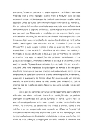 conservação destas palavras no texto sugere a coexistência de uma
tradição oral e uma tradição escrita. Para o tradutor essas seções
representam um problema especial, particularmente quando vêm muito
seguidas umas às outras sem uma forte razão emocional ou narrativa.
Isto se aplica às instruções recebidas pelo caçador com referência à
armadilha para a captura de Enkidu, dadas rápida e sucessivamente
por seu pai, por Gilgamesh e repetidas por ele mesmo. Neste caso,
condensei as informações (um recitador talvez as tivesse expandido com
interpolações). Mas, com relação às saudações dirigidas ao herói pelos
vários personagens que encontra em seu caminho à procura de
Utnapishtim e suas longas réplicas a elas, as palavras têm um efeito
cumulativo; cada repetição intensifica a atmosfera de cansaço,
frustração e esforço obstinado e deve, por isso, ser mantida. Há também
momentos em que a repetição de palavras semelhantes, com
pequenas variações, intensifica a tensão e conduz a um clímax, como
na jornada de Gilgamesh à montanha. Isso, quando dito em voz alta,
causaria uma forte impressão da passagem do tempo e do desgaste
resultante dessa prova; por isso, embora muito do efeito se perca com a
simples leitura, optei por condensar o texto o mínimo possível. Realmente,
expressar a passagem do tempo deve ter representado um grande
desafio, e esse artifício deve ter sido criado para enfrentá-lo, pois o
mesmo tipo de repetição ocorre toda vez que uma jornada tem de ser
descrita.
      Vários dos mecanismos comuns de embelezamento poético foram
utilizados na obra, inclusive trocadilhos, ambigüidades propositais
(também encontradas na versão suméria) e ironia. Quase não se
encontram alegorias no texto, mas, quando usadas, os resultados são
ótimos. No conjunto, as descrições são vividas e diretas, como a do
vulcão e a da tempestade que precede o dilúvio. A "poesia" foi
concebida dentro daquele espírito de quem vê nos relâmpagos que
surgem no horizonte os deuses do mundo inferior a elevar suas tochas por
cima de suas cabeças. A linguagem do texto sumério é diferente em
 