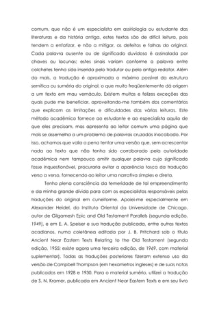 comum, que não é um especialista em assiriologia ou estudante das
literaturas e da história antiga, estes textos são de difícil leitura, pois
tendem a enfatizar, e não a mitigar, os defeitos e falhas do original.
Cada palavra ausente ou de significado duvidoso é assinalada por
chaves ou lacunas; estes sinais variam conforme a palavra entre
colchetes tenha sido inserida pelo tradutor ou pelo antigo redator. Além
do mais, a tradução é aproximada o máximo possível da estrutura
semítica ou suméria do original, o que muito freqüentemente dá origem
a um texto em mau vernáculo. Existem muitas e felizes exceções das
quais pude me beneficiar, aproveitando-me também dos comentários
que explicam as limitações e dificuldades das várias leituras. Este
método acadêmico fornece ao estudante e ao especialista aquilo de
que eles precisam, mas apresenta ao leitor comum uma página que
mais se assemelha a um problema de palavras cruzadas inacabado. Por
isso, achamos que valia a pena tentar uma versão que, sem acrescentar
nada ao texto que não tenha sido corroborado pela autoridade
acadêmica nem tampouco omitir qualquer palavra cujo significado
fosse inquestionável, procuraria evitar a aparência tosca da tradução
verso a verso, fornecendo ao leitor uma narrativa simples e direta.
      Tenho plena consciência da temeridade de tal empreendimento
e da minha grande dívida para com os especialistas responsáveis pelas
traduções do original em cuneiforme. Apoiei-me especialmente em
Alexander Heidel, do Instituto Oriental da Universidade de Chicago,
autor de Gilgamesh Epic and Old Testament Parallels (segunda edição,
1949), e em E. A. Speiser e sua tradução publicada, entre outros textos
acadianos, numa coletânea editada por J. B. Pritchard sob o título
Ancient Near Eastern Texts Relating to the Old Testament (segunda
edição, 1955; existe agora uma terceira edição, de 1969, com material
suplementar). Todas as traduções posteriores fizeram extenso uso da
versão de Campbell Thompson (em hexametros ingleses) e de suas notas
publicadas em 1928 e 1930. Para o material sumério, utilizei a tradução
de S. N. Kramer, publicada em Ancient Near Eastern Texts e em seu livro
 