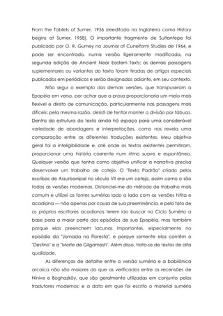 From the Tablets of Sumer, 1956 (reeditado na Inglaterra como History
begins at Sumer, 1958). O importante fragmento de Sultantepe foi
publicado por O. R. Gurney no Journal of Cuneiform Studies de 1964, e
pode ser encontrado, numa versão ligeiramente modificada, na
segunda edição de Ancient Near Eastern Texts; as demais passagens
suplementares ou variantes do texto foram tiradas de artigos especiais
publicados em periódicos e serão designadas adiante, em seu contexto.
      Não segui o exemplo das demais versões, que transpuseram a
Epopéia em verso, por achar que a prosa proporcionaria um meio mais
flexível e direto de comunicação, particularmente nas passagens mais
difíceis; pela mesma razão, desisti de tentar manter a divisão por tábuas.
Dentro da estrutura do texto ainda há espaço para uma considerável
variedade de abordagens e interpretações, como nos revela uma
comparação entre as diferentes traduções existentes. Meu objetivo
geral foi a inteligibilidade e, até onde os textos existentes permitiram,
proporcionar uma história coerente num ritmo suave e espontâneo.
Qualquer versão que tenha como objetivo unificar a narrativa precisa
desenvolver um trabalho de cotejo. O "Texto Padrão" criado pelos
escribas de Assurbanipal no século VII era um cotejo, assim como o são
todas as versões modernas. Distanciei-me do método de trabalho mais
comum e utilizei as fontes sumérias lado a lado com as versões hitita e
acadiana — não apenas por causa de sua preeminência, e pelo fato de
os próprios escritores acadianos terem ido buscar no Ciclo Sumério a
base para a maior parte dos episódios de sua Epopéia, mas também
porque elas preenchem lacunas importantes, especialmente no
episódio da "Jornada na Floresta", e porque somente elas contêm o
"Destino" e a "Morte de Gilgamesh". Além disso, trata-se de textos de alta
qualidade.
      As diferenças de detalhe entre a versão suméria e a babilônica
arcaica não são maiores do que as verificadas entre as recensões de
Nínive e Boghazköy, que são geralmente utilizadas em conjunto pelos
tradutores modernos; e a data em que foi escrito o material sumério
 