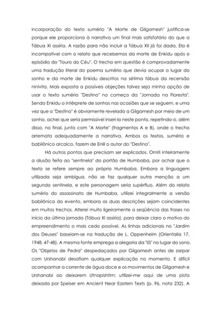 incorporação do texto sumério "A Morte de Gilgamesh" justifica-se
porque ele proporciona à narrativa um final mais satisfatório do que a
Tábua XI assíria. A razão para não incluir a Tábua XII já foi dada. Ela é
incompatível com o relato que recebemos da morte de Enkidu após o
episódio do "Touro do Céu". O trecho em questão é comprovadamente
uma tradução literal do poema sumério que devia ocupar o lugar do
sonho e da morte de Enkidu descritos na sétima tábua da recensão
ninivita. Mais exposta a possíveis objeções talvez seja minha opção de
usar o texto sumério "Destino" no começo da "Jornada na Floresta".
Sendo Enkidu o intérprete de sonhos nas ocasiões que se seguem, e uma
vez que o "Destino" é obviamente revelado a Gilgamesh por meio de um
sonho, achei que seria permissível inseri-lo neste ponto, repetindo-o, além
disso, no final, junto com "A Morte" (fragmentos A e B), onde o trecho
arremata adequadamente a narrativa. Ambos os textos, sumério e
babilônico arcaico, fazem de Enlil o autor do "Destino".
      Há outros pontos que precisam ser explicados. Omiti inteiramente
a alusão feita ao "sentinela" do portão de Humbaba, por achar que o
texto se refere sempre ao próprio Humbaba. Embora a linguagem
utilizada seja ambígua, não se faz qualquer outra menção a um
segundo sentinela, e este personagem seria supérfluo. Além do relato
sumério do assassinato de Humbaba, utilizei integralmente a versão
babilônica do evento, embora as duas descrições sejam coincidentes
em muitos trechos. Alterei muito ligeiramente a seqüência das frases no
início da última jornada (Tábua XI assíria), para deixar claro o motivo do
empreendimento o mais cedo possível. As linhas adicionais no "Jardim
dos Deuses" baseiam-se na tradução de L. Oppenheim (Orientalia 17,
1948, 47-48). A mesma fonte emprega a alegoria da "lã" no lugar do sono.
Os "Objetos de Pedra" despedaçados por Gilgamesh antes de zarpar
com Urshanabi desafiam qualquer explicação no momento. E difícil
acompanhar a corrente de água doce e os movimentos de Gilgamesh e
Urshanabi ao deixarem Utnapishtim; utilizei-me aqui de uma pista
deixada por Speiser em Ancient Near Eastern Texts (p. 96, nota 232). A
 
