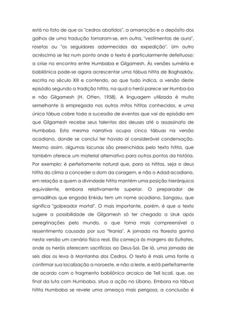 está no fato de que os "cedros abatidos", a amarração e o depósito dos
galhos de uma tradução tornaram-se, em outra, "vestimentas de aura",
rosetas ou "os seguidores adormecidos da expedição". Um outro
acréscimo se fez num ponto onde o texto é particularmente defeituoso:
a crise no encontro entre Humbaba e Gilgamesh. Às versões suméria e
babilônica pode-se agora acrescentar uma tábua hitita de Boghazköy,
escrita no século XIII e contendo, ao que tudo indica, a versão deste
episódio segundo a tradição hitita, na qual o herói parece ser Humba-ba
e não Gilgamesh (H. Otten, 1958). A linguagem utilizada é muito
semelhante à empregada nos outros mitos hititas conhecidos, e uma
única tábua cobre toda a sucessão de eventos que vai do episódio em
que Gilgamesh recebe seus talentos dos deuses até o assassinato de
Humbaba. Esta mesma narrativa ocupa cinco tábuas na versão
acadiana, donde se conclui ter havido aí considerável condensação.
Mesmo assim, algumas lacunas são preenchidas pelo texto hitita, que
também oferece um material alternativo para outros pontos da história.
Por exemplo: é perfeitamente natural que, para os hititas, seja o deus
hitita do clima a conceder o dom da coragem, e não o Adad acadiano,
em relação a quem a divindade hitita mantém uma posição hierárquica
equivalente,   embora    relativamente   superior.   O   preparador   de
armadilhas que engoda Enkidu tem um nome acadiano, Sangasu, que
significa "golpeador mortal". O mais importante, porém, é que o texto
sugere a possibilidade de Gilgamesh só ter chegado a Uruk após
peregrinações pelo mundo, o que torna mais compreensível o
ressentimento causado por sua "tirania". A jornada na floresta ganha
nesta versão um cenário físico real. Ela começa às margens do Eufrates,
onde os heróis oferecem sacrifícios ao Deus-Sol. De lá, uma jornada de
seis dias os leva à Montanha dos Cedros. O texto é mais uma fonte a
confirmar sua localização a noroeste, e não a leste, e está perfeitamente
de acordo com o fragmento babilônico arcaico de Tell Iscali, que, ao
final da luta com Humbaba, situa a ação no Líbano. Embora na tábua
hitita Humbaba se revele uma ameaça mais perigosa, a conclusão é
 
