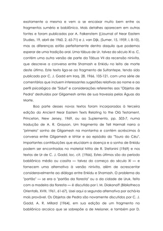 exatamente a mesma e vem a se encaixar muito bem entre os
fragmentos sumério e babilônico. Mais detalhes aparecem em outras
fontes e foram publicados por A. Falkenstem {(Journal of Near Eastern
Studies, 19, abril de 1960, 2, 65-71) e J. van Dijk, (Sumer, 15, 1959, i, 8-10),
mas as diferenças estão perfeitamente dentro daquilo que podemos
esperar de uma tradição oral. Uma tábua de Ur, talvez do século XI a. C,
contém uma outra versão de parte da Tábua VII da recensão ninivita,
que descreve a conversa entre Shamash e Enkidu no leito de morte
deste último. Este texto liga-se ao fragmento de Sultantepe, tendo sido
publicado por C. J. Gadd em Iraq, 28, 1966, 105-121, com uma série de
comentários que incluem interessantes sugestões relativas ao nome e ao
perfil psicológico de "Siduri" e considerações referentes aos "Objetos de
Pedra" destruídos por Gilgamesh antes de sua travessia pelas Águas da
Morte.
      Boa parte desses novos textos foram incorporados à terceira
edição do Ancient Near Eastern Texts Relating to the Olá Testament,
Princeton, New Jersey, 1969, ou ao Suplemento, pp. 503-7, numa
tradução de A. R. Grayson. Um fragmento de Tell Harmall narra o
"primeiro" sonho de Gilgamesh na montanha e contém acréscimos à
conversa entre Gilgamesh e Ishtar e ao episódio do "Touro do Céu".
Importantes contribuições que elucidam a doença e o sonho de Enkidu
podem ser encontradas no material hitita de R. Stefanini (1969) e nos
textos de Ur de C. J. Gadd, loc. cit. (1966). Estes últimos são do período
babilônico médio ou cassita — talvez do começo do século XI — e
fornecem uma alternativa à versão ninivita, além de acrescentar
consideravelmente ao diálogo entre Enkidu e Shamash. O problema do
"portão" — se era o "portão da floresta" ou o da cidade de Uruk, feito
com a madeira da floresta — é discutido por I. M. Diakonoff (Bibliotheca
Orientalis, XVIII, 1961, 61-67). Usei aqui a segunda alternativa por achá-la
mais provável. Os Objetos de Pedra são novamente discutidos por C. J.
Gadd, A. R. Millard (1964), em sua edição de um fragmento no
babilônico arcaico que se sobrepõe a de Meissner, e também por D.
 