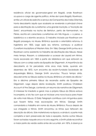 residência oficial do governador-geral em Bagdá, onde Rawlinson
ocupava o cargo de agente político. Antes de ir para Bagdá, Rawlinson,
então um oficial do exército a serviço da Companhia das índias Orientais,
havia descoberto aquilo que acabaria se revelando a principal chave
para a decifração do cuneiforme: uma grande inscrição, a "Inscrição de
Dario", encontrada na rocha de Behistun, perto de Kermanshah, na
Pérsia, escrita em caracteres cuneiformes em três línguas — o persa, o
babilônico e o elamita arcaicos. O trabalho iniciado por Rawlinson em
Bagdá prosseguiu no Museu Britânico quando o orientalista retornou à
Inglaterra em 1855. Logo após seu retorno, começou a publicar
Cuneiform Inscriptions of Western Ásia. Em 1866, George Smith juntou-se a
Rawlinson como assistente no trabalho de decifração das tábuas. Nesse
meio tempo, Rassam, o colaborador e sucessor de Layard em Nínive,
havia escavado em 1853 a parte da biblioteca em que estavam as
tábuas com o cotejo assírio da Epopéia de Gilgamesh. A importância da
descoberta só foi percebida vinte anos mais tarde, quando em
dezembro de 1872, num encontro da recém-fundada Sociedade de
Arqueologia Bíblica, George Smith anunciou: "Pouco tempo atrás,
descobri entre as tábuas assírias no Museu Britânico um relato do dilúvio."
Era a décima primeira tábua da recensão assíria da Epopéia de
Gilgamesh. Logo depois desta revelação, Smith publicou Chaldean
Account of the Deluge, contendo um resumo da narrativa de Gilgamesh.
O interesse foi imediato e geral; mas a própria tábua do Dilúvio estava
incompleta, e isto fez com que se iniciasse uma nova busca para trazer
de volta mais tábuas. O Daily Telegraph contribuiu com mil guinéus para
que   fossem   feitas   mais   escavações   em    Nínive.   George   Smith
comandaria o trabalho em nome do Museu Britânico. Pouco depois de
sua chegada a Nínive, Smith encontrou as linhas que faltavam da
descrição do dilúvio. Este material era na época, e ainda é, a parte mais
completa e bem preservada de toda a epopéia. Muitas outras tábuas
foram achadas naquele ano e no ano seguinte, e Smith pôde reconstituir
a maior parte da versão assíria antes de sucumbir, em 1876, à doença e
 