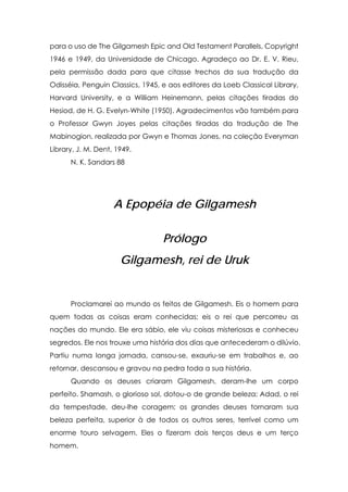 para o uso de The Gilgamesh Epic and Old Testament Parallels, Copyright
1946 e 1949, da Universidade de Chicago. Agradeço ao Dr. E. V. Rieu,
pela permissão dada para que citasse trechos da sua tradução da
Odisséia, Penguin Classics, 1945, e aos editores da Loeb Classical Library,
Harvard University, e a William Heinemann, pelas citações tiradas do
Hesiod, de H. G. Evelyn-White (1950). Agradecimentos vão também para
o Professor Gwyn Joyes pelas citações tiradas da tradução de The
Mabinogion, realizada por Gwyn e Thomas Jones, na coleção Everyman
Library, J. M. Dent, 1949.
      N. K. Sandars 88




                    A Epopéia de Gilgamesh

                                  Prólogo
                      Gilgamesh, rei de Uruk


      Proclamarei ao mundo os feitos de Gilgamesh. Eis o homem para
quem todas as coisas eram conhecidas; eis o rei que percorreu as
nações do mundo. Ele era sábio, ele viu coisas misteriosas e conheceu
segredos. Ele nos trouxe uma história dos dias que antecederam o dilúvio.
Partiu numa longa jornada, cansou-se, exauriu-se em trabalhos e, ao
retornar, descansou e gravou na pedra toda a sua história.
      Quando os deuses criaram Gilgamesh, deram-lhe um corpo
perfeito. Shamash, o glorioso sol, dotou-o de grande beleza; Adad, o rei
da tempestade, deu-lhe coragem; os grandes deuses tornaram sua
beleza perfeita, superior à de todos os outros seres, terrível como um
enorme touro selvagem. Eles o fizeram dois terços deus e um terço
homem.
 