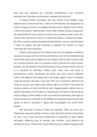 que seja seu segundo eu, coração tempestuoso com coração
tempestuoso. Que eles se enfrentem e deixem Uruk em paz."
      A deusa então concebeu em sua mente uma imagem cuja
essência era a mesma de Anu, o deus do firmamento. Ela mergulhou as
mãos na água e tomou um pedaço de barro; ela o deixou cair na selva,
e assim foi criado o nobre Enkidu. Havia nele virtudes do deus da guerra,
do próprio Ninurta. Seu corpo era rústico, seus cabelos como os de uma
mulher; eles ondulavam como o cabelo de Nisaba, a deusa dos grãos.
Ele tinha o corpo coberto por pêlos emaranhados, como os de Samuqan,
o deus do gado. Ele era inocente a respeito do homem e nada
conhecia do cultivo da terra.
      Enkidu comia grama nas colinas junto com as gazelas e rondava
os poços de água com os animais da floresta; junto com os rebanhos de
animais de caça, ele se alegrava com a água. Mas um dia, no poço, ele
se viu frente a frente com um caçador, pois os animais de caça haviam
entrado em seu território. Por três dias eles se encontraram frente a frente,
e o caçador se intimidou. Voltou para casa com sua caça e
permaneceu mudo, paralisado de terror. Seu rosto estava alterado
como o de alguém que retorna de uma longa viagem. Com o coração
cheio de pasmo, ele falou a seu pai: "Pai, há um homem, diferente de
todos os outros, que desce das colinas. Ele é o homem mais forte do
mundo, parece um dos imortais do céu. Vagueia pelas colinas com os
animais selvagens e come grama; vagueia por tuas terras e desce até os
poços d'água. Tenho medo e não ouso dele me aproximar. Ele tapa os
buracos que cavo e destrói as armadilhas que preparo para a caça; ele
ajuda as feras a escapar e agora elas escorregam por entre meus
dedos."
      Seu pai abriu a boca e disse ao caçador: "Filho, em Uruk vive
Gilgamesh; ninguém jamais o venceu, ele é tão forte quanto uma estrela
do céu. Vai a Uruk, encontra Gilgamesh e exalta-lhe a força deste
selvagem. Pede-lhe que te arranje uma rameira, uma dissoluta do
templo do amor; retorna com ela e deixa que seu poder subjugue este
 