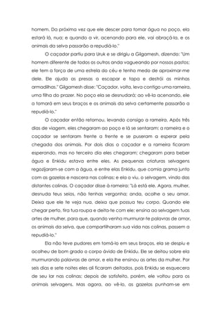 homem. Da próxima vez que ele descer para tomar água no poço, ela
estará lá, nua; e quando a vir, acenando para ele, vai abraçá-la, e os
animais da selva passarão a repudiá-lo."
      O caçador partiu para Uruk e se dirigiu a Gilgamesh, dizendo: "Um
homem diferente de todos os outros anda vagueando por nossos pastos;
ele tem a força de uma estrela do céu e tenho medo de aproximar-me
dele. Ele ajuda as presas a escapar e tapa e destrói as minhas
armadilhas." Gilgamesh disse: "Caçador, volta, leva contigo uma rameira,
uma filha do prazer. No poço ela se desnudará; ao vê-la acenando, ele
a tomará em seus braços e os animais da selva certamente passarão a
repudiá-lo."
      O caçador então retornou, levando consigo a rameira. Após três
dias de viagem, eles chegaram ao poço e lá se sentaram; a rameira e o
caçador se sentaram frente a frente e se puseram a esperar pela
chegada dos animais. Por dois dias o caçador e a rameira ficaram
esperando, mas no terceiro dia eles chegaram; chegaram para beber
água e Enkidu estava entre eles. As pequenas criaturas selvagens
regozijaram-se com a água, e entre elas Enkidu, que comia grama junto
com as gazelas e nascera nas colinas; e ela o viu, o selvagem, vindo das
distantes colinas. O caçador disse à rameira: "Lá está ele. Agora, mulher,
desnuda teus seios, não tenhas vergonha; anda, acolhe o seu amor.
Deixa que ele te veja nua, deixa que possua teu corpo. Quando ele
chegar perto, tira tua roupa e deita-te com ele; ensina ao selvagem tuas
artes de mulher, para que, quando venha murmurar-te palavras de amor,
os animais da selva, que compartilharam sua vida nas colinas, passem a
repudiá-lo."
      Ela não teve pudores em tomá-lo em seus braços, ela se despiu e
acolheu de bom grado o corpo ávido de Enkidu. Ele se deitou sobre ela
murmurando palavras de amor, e ela lhe ensinou as artes da mulher. Por
seis dias e sete noites eles ali ficaram deitados, pois Enkidu se esquecera
de seu lar nas colinas; depois de satisfeito, porém, ele voltou para os
animais selvagens. Mas agora, ao vê-lo, as gazelas punham-se em
 