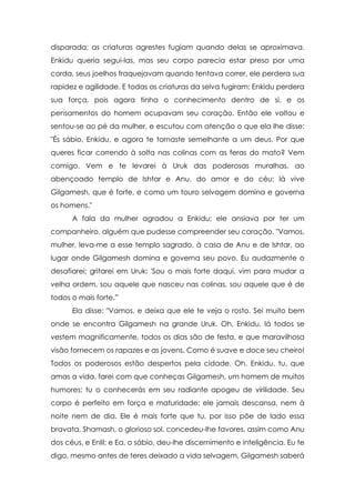 disparada; as criaturas agrestes fugiam quando delas se aproximava.
Enkidu queria segui-las, mas seu corpo parecia estar preso por uma
corda, seus joelhos fraquejavam quando tentava correr, ele perdera sua
rapidez e agilidade. E todas as criaturas da selva fugiram; Enkidu perdera
sua força, pois agora tinha o conhecimento dentro de si, e os
pensamentos do homem ocupavam seu coração. Então ele voltou e
sentou-se ao pé da mulher, e escutou com atenção o que ela lhe disse:
"És sábio, Enkidu, e agora te tornaste semelhante a um deus. Por que
queres ficar correndo à solta nas colinas com as feras do mato? Vem
comigo. Vem e te levarei à Uruk das poderosas muralhas, ao
abençoado templo de Ishtar e Anu, do amor e do céu; lá vive
Gilgamesh, que é forte, e como um touro selvagem domina e governa
os homens."
      A fala da mulher agradou a Enkidu; ele ansiava por ter um
companheiro, alguém que pudesse compreender seu coração. "Vamos,
mulher, leva-me a esse templo sagrado, à casa de Anu e de Ishtar, ao
lugar onde Gilgamesh domina e governa seu povo. Eu audazmente o
desafiarei; gritarei em Uruk: 'Sou o mais forte daqui, vim para mudar a
velha ordem, sou aquele que nasceu nas colinas, sou aquele que é de
todos o mais forte.'"
      Ela disse: "Vamos, e deixa que ele te veja o rosto. Sei muito bem
onde se encontra Gilgamesh na grande Uruk. Oh, Enkidu, lá todos se
vestem magnificamente, todos os dias são de festa, e que maravilhosa
visão fornecem os rapazes e as jovens. Como é suave e doce seu cheiro!
Todos os poderosos estão despertos pela cidade. Oh, Enkidu, tu, que
amas a vida, farei com que conheças Gilgamesh, um homem de muitos
humores; tu o conhecerás em seu radiante apogeu de virilidade. Seu
corpo é perfeito em força e maturidade; ele jamais descansa, nem à
noite nem de dia. Ele é mais forte que tu, por isso põe de lado essa
bravata. Shamash, o glorioso sol, concedeu-lhe favores, assim como Anu
dos céus, e Enlil; e Ea, o sábio, deu-lhe discernimento e inteligência. Eu te
digo, mesmo antes de teres deixado a vida selvagem, Gilgamesh saberá
 