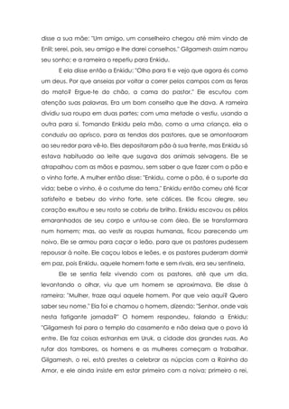 disse a sua mãe: "Um amigo, um conselheiro chegou até mim vindo de
Enlil; serei, pois, seu amigo e lhe darei conselhos." Gilgamesh assim narrou
seu sonho; e a rameira o repetiu para Enkidu.
      E ela disse então a Enkidu: "Olho para ti e vejo que agora és como
um deus. Por que anseias por voltar a correr pelos campos com as feras
do mato? Ergue-te do chão, a cama do pastor." Ele escutou com
atenção suas palavras. Era um bom conselho que lhe dava. A rameira
dividiu sua roupa em duas partes; com uma metade o vestiu, usando a
outra para si. Tomando Enkidu pela mão, como a uma criança, ela o
conduziu ao aprisco, para as tendas dos pastores, que se amontoaram
ao seu redor para vê-lo. Eles depositaram pão à sua frente, mas Enkidu só
estava habituado ao leite que sugava dos animais selvagens. Ele se
atrapalhou com as mãos e pasmou, sem saber o que fazer com o pão e
o vinho forte. A mulher então disse: "Enkidu, come o pão, é o suporte da
vida; bebe o vinho, é o costume da terra." Enkidu então comeu até ficar
satisfeito e bebeu do vinho forte, sete cálices. Ele ficou alegre, seu
coração exultou e seu rosto se cobriu de brilho. Enkidu escovou os pêlos
emaranhados de seu corpo e untou-se com óleo. Ele se transformara
num homem; mas, ao vestir as roupas humanas, ficou parecendo um
noivo. Ele se armou para caçar o leão, para que os pastores pudessem
repousar à noite. Ele caçou lobos e leões, e os pastores puderam dormir
em paz, pois Enkidu, aquele homem forte e sem rivais, era seu sentinela.
      Ele se sentia feliz vivendo com os pastores, até que um dia,
levantando o olhar, viu que um homem se aproximava. Ele disse à
rameira: "Mulher, traze aqui aquele homem. Por que veio aqui? Quero
saber seu nome." Ela foi e chamou o homem, dizendo: "Senhor, onde vais
nesta fatigante jornada?" O homem respondeu, falando a Enkidu:
"Gilgamesh foi para o templo do casamento e não deixa que o povo lá
entre. Ele faz coisas estranhas em Uruk, a cidade das grandes ruas. Ao
rufar dos tambores, os homens e as mulheres começam a trabalhar.
Gilgamesh, o rei, está prestes a celebrar as núpcias com a Rainha do
Amor, e ele ainda insiste em estar primeiro com a noiva; primeiro o rei,
 