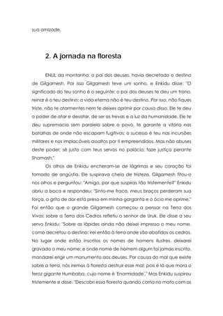 sua amizade.




      2. A jornada na floresta

      ENLIL da montanha, o pai dos deuses, havia decretado o destino
de Gilgamesh. Por isso Gilgamesh teve um sonho, e Enkidu disse: "O
significado do teu sonho é o seguinte: o pai dos deuses te deu um trono,
reinar é o teu destino; a vida eterna não é teu destino. Por isso, não fiques
triste, não te atormentes nem te deixes oprimir por causa disso. Ele te deu
o poder de atar e desatar, de ser as trevas e a luz da humanidade. Ele te
deu supremacia sem paralelo sobre o povo, te garante a vitória nas
batalhas de onde não escapam fugitivos; o sucesso é teu nas incursões
militares e nos implacáveis assaltos por ti empreendidos. Mas não abuses
deste poder; sê justo com teus servos no palácio; faze justiça perante
Shamash."
      Os olhos de Enkidu encheram-se de lágrimas e seu coração foi
tomado de angústia. Ele suspirava cheio de tristeza. Gilgamesh fitou-o
nos olhos e perguntou: "Amigo, por que suspiras tão tristemente?" Enkidu
abriu a boca e respondeu: "Sinto-me fraco, meus braços perderam sua
força, o grito de dor está preso em minha garganta e o ócio me oprime."
Foi então que o grande Gilgamesh começou a pensar na Terra dos
Vivos; sobre a Terra dos Cedros refletiu o senhor de Uruk. Ele disse a seu
servo Enkidu: "Sobre as lápides ainda não deixei impresso o meu nome,
como decretou o destino; irei então à terra onde são abatidos os cedros.
No lugar onde estão inscritos os nomes de homens ilustres, deixarei
gravado o meu nome; e onde nome de homem algum foi jamais inscrito,
mandarei erigir um monumento aos deuses. Por causa do mal que existe
sobre a terra, nós iremos à floresta destruir esse mal; pois é lá que mora o
feroz gigante Humbaba, cujo nome é 'Enormidade'." Mas Enkidu suspirou
tristemente e disse: "Descobri essa floresta quando corria no mato com as
 