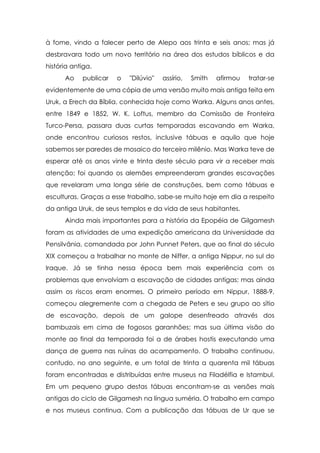 à fome, vindo a falecer perto de Alepo aos trinta e seis anos; mas já
desbravara todo um novo território na área dos estudos bíblicos e da
história antiga.
      Ao    publicar   o   "Dilúvio"   assírio,   Smith   afirmou   tratar-se
evidentemente de uma cópia de uma versão muito mais antiga feita em
Uruk, a Erech da Bíblia, conhecida hoje como Warka. Alguns anos antes,
entre 1849 e 1852, W. K. Loftus, membro da Comissão de Fronteira
Turco-Persa, passara duas curtas temporadas escavando em Warka,
onde encontrou curiosos restos, inclusive tábuas e aquilo que hoje
sabemos ser paredes de mosaico do terceiro milênio. Mas Warka teve de
esperar até os anos vinte e trinta deste século para vir a receber mais
atenção; foi quando os alemães empreenderam grandes escavações
que revelaram uma longa série de construções, bem como tábuas e
esculturas. Graças a esse trabalho, sabe-se muito hoje em dia a respeito
da antiga Uruk, de seus templos e da vida de seus habitantes.
      Ainda mais importantes para a história da Epopéia de Gilgamesh
foram as atividades de uma expedição americana da Universidade da
Pensilvânia, comandada por John Punnet Peters, que ao final do século
XIX começou a trabalhar no monte de Niffer, a antiga Nippur, no sul do
Iraque. Já se tinha nessa época bem mais experiência com os
problemas que envolviam a escavação de cidades antigas; mas ainda
assim os riscos eram enormes. O primeiro período em Nippur, 1888-9,
começou alegremente com a chegada de Peters e seu grupo ao sítio
de escavação, depois de um galope desenfreado através dos
bambuzais em cima de fogosos garanhões; mas sua última visão do
monte ao final da temporada foi a de árabes hostis executando uma
dança de guerra nas ruínas do acampamento. O trabalho continuou,
contudo, no ano seguinte, e um total de trinta a quarenta mil tábuas
foram encontradas e distribuídas entre museus na Filadélfia e Istambul.
Em um pequeno grupo destas tábuas encontram-se as versões mais
antigas do ciclo de Gilgamesh na língua suméria. O trabalho em campo
e nos museus continua. Com a publicação das tábuas de Ur que se
 