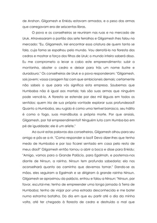 de Anshan. Gilgamesh e Enkidu estavam armados, e o peso das armas
que carregavam era de seiscentas libras.
      O povo e os conselheiros se reuniram nas ruas e no mercado de
Uruk. Atravessaram o portão dos sete ferrolhos e Gilgamesh lhes falou no
mercado: "Eu, Gilgamesh, irei encontrar essa criatura de quem tanto se
fala, cuja fama se espalhou pelo mundo. Vou derrotá-lo na floresta dos
cedros e mostrar a força dos filhos de Uruk; o mundo inteiro saberá disso.
Eu me comprometo a levar a cabo este empreendimento: subir a
montanha, abater o cedro e deixar para trás um nome ilustre e
duradouro." Os conselheiros de Uruk e o povo responderam: "Gilgamesh,
sois jovem; vossa coragem faz com que ambicioneis demais; certamente
não sabeis o que para vós significa esta empresa. Soubemos que
Humbaba não é igual aos mortais; tais são suas armas que ninguém
pode vencê-lo. A floresta se estende por dez mil léguas em todos os
sentidos; quem iria de sua própria vontade explorar suas profundezas?
Quanto a Humbaba, seu rugido é como uma terrível borrasca, seu hálito
é como o fogo, suas mandíbulas a própria morte. Por que ansiais,
Gilgamesh, por tal empreendimento? Ninguém luta com Humba-ba em
pé de igualdade; ele é um aríete."
      Ao ouvir estas palavras dos conselheiros, Gilgamesh olhou para seu
amigo e pôs-se a rir. "Como responder a isso? Devo dizer-lhes que tenho
medo de Humbaba e por isso ficarei sentado em casa pelo resto de
meus dias?" Gilgamesh então tornou a abrir a boca e disse para Enkidu:
"Amigo, vamos para o Grande Palácio, para Egalmah, e postemos-nos
diante de Ninsun, a rainha. Ninsun tem profunda sabedoria; ela nos
aconselhará quanto ao caminho que devemos tomar." Dando-se as
mãos, eles seguiram a Egalmah e se dirigiram à grande rainha Ninsun.
Gilgamesh se aproximou do palácio, entrou e falou a Ninsun: "Ninsun, por
favor, escutai-me; tenho de empreender uma longa jornada à Terra de
Humbaba; tenho de viajar por uma estrada desconhecida e me bater
numa estranha batalha. Do dia em que eu partir até o dia da minha
volta, até ter chegado à floresta de cedro e destruído o mal que
 