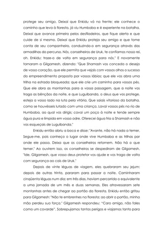 protege seu amigo. Deixai que Enkidu vá na frente; ele conhece o
caminho que leva à floresta, já viu Humbaba e é experiente na batalha.
Deixai que avance primeiro pelos desfiladeiros, que fique alerta e que
cuide de si mesmo. Deixai que Enkidu proteja seu amigo e que tome
conta de seu companheiro, conduzindo-o em segurança através das
armadilhas do percurso. Nós, conselheiros de Uruk, te confiamos nosso rei,
oh, Enkidu; traze-o de volta em segurança para nós." E novamente
tornaram a Gilgamesh, dizendo: "Que Shamash vos conceda o desejo
de vosso coração, que ele permita que vejais com vossos olhos o sucesso
do empreendimento proposto por vossos lábios; que ele vos abra uma
trilha na estrada bloqueada; que ele crie um caminho para vossos pés.
Que ele abra as montanhas para a vossa passagem, que a noite vos
traga as bênçãos da noite, e que Lugulbanda, o deus que vos protege,
esteja a vosso lado na luta pela vitória. Que saiais vitorioso da batalha,
como se houvésseis lutado com uma criança. Lavai vossos pés no rio de
Humbaba, ao qual vos dirigis; cavai um poço à noite e tende sempre
água pura e límpida em vosso odre. Oferecei água fria a Shamash e não
vos esqueçais de Lugulbanda."
      Enkidu então abriu a boca e disse: "Avante, não há nada a temer.
Segue-me, pois conheço o lugar onde vive Humbaba e as trilhas por
onde ele passa. Deixa que os conselheiros retornem. Não há o que
temer." Ao ouvirem isso, os conselheiros se despediram de Gilgamesh.
"Ide, Gilgamesh, que vosso deus protetor vos ajude e vos traga de volta
com segurança ao cais de Uruk."
      Depois de vinte léguas de viagem, eles quebraram seu jejum;
depois de outras trinta, pararam para passar a noite. Caminharam
cinqüenta léguas num dia; em três dias, haviam percorrido o equivalente
a uma jornada de um mês e duas semanas. Eles atravessaram sete
montanhas antes de chegar ao portão da floresta. Enkidu então gritou
para Gilgamesh: "Não te embrenhes na floresta; ao abrir o portão, minha
mão perdeu sua força." Gilgamesh respondeu: “Caro amigo, não fales
como um covarde”. Sobrepujamos tantos perigos e viajamos tanto para
 