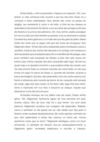 Então Enkidu, o fiel companheiro, implorou em resposta: "Oh, meu
senhor, tu não conheces este monstro e por isso não tens medo. Eu o
conheço e estou aterrorizado. Seus dentes são como as presas do
dragão, seu semblante é como o do leão, a fúria de seu ataque se
assemelha à da torrente do dilúvio; com seu olhar ele esmaga as árvores
da floresta e os juncos dos pântanos. Oh, meu senhor, podes prosseguir
em tua incursão por este território se quiseres, mas eu retornarei à cidade.
Contarei teus feitos gloriosos a tua mãe até que ela grite de júbilo: falarei
então da morte que se seguiu até que ela chore de amargura." Mas
Gilgamesh disse: "Ainda não estou preparado para a imolação e para o
sacrifício, a barca dos mortos não descerá o rio comigo, nem tampouco
será necessário que se prepare para mim a mortalha de três pregas. Meu
povo também será poupado da tristeza; a pira não será acesa em
minha casa; minha morada não será consumida pelo fogo. Dá-me tua
ajuda hoje e te ajudarei amanhã: o que poderá então dar errado com
nós dois juntos? Todas as criaturas nascidas da carne terão um dia que
tomar um lugar na barca do Oeste, e, quando ela afundar, quando a
barca de Magilum afundar, elas perecerão; mas nós continuaremos em
frente e olharemos este monstro de frente. Se teu coração está tomado
de medo, joga fora esse medo; se há terror nele, joga fora esse terror.
Toma o machado em tua mão e lança-te ao ataque. Aquele que
abandona a luta não fica em paz."
      Humbaba irrompeu de sua sólida casa de cedro. Enkidu então
gritou: "Oh, Gilgamesh, lembra-te agora de tuas bravatas em Uruk.
Avante, ataca, filho de Uruk, não há o que temer." Ao ouvir estas
palavras, Gilgamesh recobrou sua coragem; ele respondeu: "Rápido,
cerca o sentinela; se ele passar por ali, não deixes que fuja para a
floresta, onde acabará desaparecendo. Ele vestiu apenas o primeiro de
seus sete esplendores e ainda não colocou os outros seis. Vamos
apanhá-lo antes que se arme." Gilgamesh resfolegou como um touro
enfurecido. O sentinela da floresta virou-se ameaçadora-mente, e
Gilgamesh    gritou.   Humbaba     balançava     e   sacudia   a   cabeça,
 