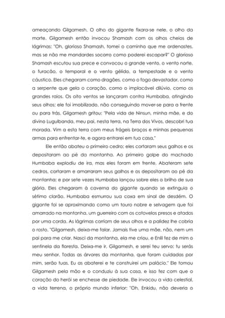 ameaçando Gilgamesh. O olho do gigante fixara-se nele, o olho da
morte. Gilgamesh então invocou Shamash com os olhos cheios de
lágrimas: "Oh, glorioso Shamash, tomei o caminho que me ordenastes,
mas se não me mandardes socorro como poderei escapar?" O glorioso
Shamash escutou sua prece e convocou o grande vento, o vento norte,
o furacão, o temporal e o vento gélido, a tempestade e o vento
cáustico. Eles chegaram como dragões, como o fogo devastador, como
a serpente que gela o coração, como o implacável dilúvio, como os
grandes raios. Os oito ventos se lançaram contra Humbaba, atingindo
seus olhos; ele foi imobilizado, não conseguindo mover-se para a frente
ou para trás. Gilgamesh gritou: "Pela vida de Ninsun, minha mãe, e do
divino Lugulbanda, meu pai, nesta terra, na Terra dos Vivos, descobri tua
morada. Vim a esta terra com meus frágeis braços e minhas pequenas
armas para enfrentar-te, e agora entrarei em tua casa."
      Ele então abateu o primeiro cedro; eles cortaram seus galhos e os
depositaram ao pé da montanha. Ao primeiro golpe do machado
Humbaba explodiu de ira, mas eles foram em frente. Abateram sete
cedros, cortaram e amarraram seus galhos e os depositaram ao pé da
montanha; e por sete vezes Humbaba lançou sobre eles o brilho de sua
glória. Eles chegaram à caverna do gigante quando se extinguia o
sétimo clarão. Humbaba esmurrou sua coxa em sinal de desdém. O
gigante foi se aproximando como um touro nobre e selvagem que foi
amarrado na montanha, um guerreiro com os cotovelos presos e atados
por uma corda. As lágrimas corriam de seus olhos e a palidez lhe cobria
o rosto. "Gilgamesh, deixa-me falar. Jamais tive uma mãe, não, nem um
pai para me criar. Nasci da montanha, ela me criou, e Enlil fez de mim o
sentinela da floresta. Deixa-me ir, Gilgamesh, e serei teu servo; tu serás
meu senhor. Todas as árvores da montanha, que foram cuidadas por
mim, serão tuas. Eu as abaterei e te construirei um palácio." Ele tomou
Gilgamesh pela mão e o conduziu à sua casa, e isso fez com que o
coração do herói se enchesse de piedade. Ele invocou a vida celestial,
a vida terrena, o próprio mundo inferior: "Oh, Enkidu, não deveria o
 