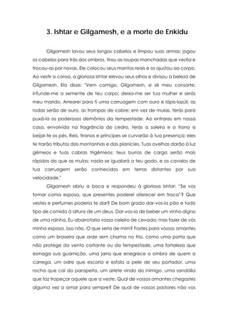 3. Ishtar e Gilgamesh, e a morte de Enkidu

      Gilgamesh lavou seus longos cabelos e limpou suas armas; jogou
os cabelos para trás dos ombros, tirou as roupas manchadas que vestia e
trocou-as por novas. Ele colocou seus mantos reais e os ajustou ao corpo.
Ao vestir a coroa, a gloriosa Ishtar elevou seus olhos e divisou a beleza de
Gilgamesh. Ela disse: "Vem comigo, Gilgamesh, e sê meu consorte;
infunde-me a semente de teu corpo; deixa-me ser tua mulher e serás
meu marido. Arrearei para ti uma carruagem com ouro e lápis-lazúli; as
rodas serão de ouro, as trompas de cobre; em vez de mulas, terás para
puxá-la os poderosos demônios da tempestade. Ao entrares em nossa
casa, envolvida na fragrância do cedro, terás a soleira e o trono a
beijar-te os pés. Reis, tiranos e príncipes se curvarão à tua presença; eles
te trarão tributos das montanhas e das planícies. Tuas ovelhas darão à luz
gêmeos e tuas cabras trigêmeos; teus burros de carga serão mais
rápidos do que as mulas; nada se igualará a teu gado, e os cavalos de
tua   carruagem    serão   conhecidos    em    terras   distantes   por   sua
velocidade."
      Gilgamesh abriu a boca e respondeu à gloriosa Ishtar: “Se vos
tomar como esposa, que presentes poderei oferecer em troca”? Que
vestes e perfumes poderia te dar? De bom grado dar-vos-ia pão e todo
tipo de comida à altura de um deus. Dar-vos-ia de beber um vinho digno
de uma rainha. Eu abarrotaria vosso celeiro de cevada; mas fazer de vós
minha esposa, isso não. O que seria de mim? Fostes para vossos amantes
como um braseiro que arde sem chama no frio, como uma porta que
não protege do vento cortante ou da tempestade, uma fortaleza que
esmaga sua guarnição, uma jarra que enegrece o ombro de quem a
carrega, um odre que escoria e esfola a pele de seu portador, uma
rocha que cai do parapeito, um aríete vindo do inimigo, uma sandália
que faz tropeçar aquele que a veste. Qual de vossos amantes chegastes
alguma vez a amar para sempre? De qual de vossos pastores não vos
 