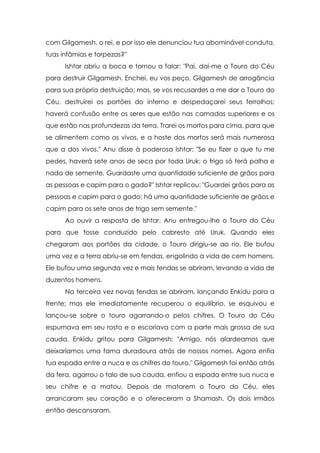 com Gilgamesh, o rei, e por isso ele denunciou tua abominável conduta,
tuas infâmias e torpezas?"
      Ishtar abriu a boca e tornou a falar: "Pai, dai-me o Touro do Céu
para destruir Gilgamesh. Enchei, eu vos peço, Gilgamesh de arrogância
para sua própria destruição; mas, se vos recusardes a me dar o Touro do
Céu, destruirei os portões do inferno e despedaçarei seus ferrolhos;
haverá confusão entre os seres que estão nas camadas superiores e os
que estão nas profundezas da terra. Trarei os mortos para cima, para que
se alimentem como os vivos, e a hoste dos mortos será mais numerosa
que a dos vivos." Anu disse à poderosa Ishtar: "Se eu fizer o que tu me
pedes, haverá sete anos de seca por toda Uruk; o trigo só terá palha e
nada de semente. Guardaste uma quantidade suficiente de grãos para
as pessoas e capim para o gado?" Ishtar replicou: "Guardei grãos para as
pessoas e capim para o gado; há uma quantidade suficiente de grãos e
capim para os sete anos de trigo sem semente."
      Ao ouvir a resposta de Ishtar, Anu entregou-lhe o Touro do Céu
para que fosse conduzido pelo cabresto até Uruk. Quando eles
chegaram aos portões da cidade, o Touro dirigiu-se ao rio. Ele bufou
uma vez e a terra abriu-se em fendas, engolindo a vida de cem homens.
Ele bufou uma segunda vez e mais fendas se abriram, levando a vida de
duzentos homens.
      Na terceira vez novas fendas se abriram, lançando Enkidu para a
frente; mas ele imediatamente recuperou o equilíbrio, se esquivou e
lançou-se sobre o touro agarrando-o pelos chifres. O Touro do Céu
espumava em seu rosto e o escoriava com a parte mais grossa de sua
cauda. Enkidu gritou para Gilgamesh: "Amigo, nós alardeamos que
deixaríamos uma fama duradoura atrás de nossos nomes. Agora enfia
tua espada entre a nuca e os chifres do touro." Gilgamesh foi então atrás
da fera, agarrou o talo de sua cauda, enfiou a espada entre sua nuca e
seu chifre e a matou. Depois de matarem o Touro do Céu, eles
arrancaram seu coração e o ofereceram a Shamash. Os dois irmãos
então descansaram.
 