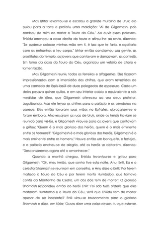 Mas Ishtar levantou-se e escalou a grande muralha de Uruk; ela
pulou para a torre e proferiu uma maldição: "Ai de Gilgamesh, pois
zombou de mim ao matar o Touro do Céu." Ao ouvir essas palavras,
Enkidu arrancou a coxa direita do touro e atirou-lhe ao rosto, dizendo:
"Se pudesse colocar minhas mão em ti, é isso que te faria, e açoitaria
com as entranhas o teu corpo." Ishtar então conclamou sua gente, as
prostitutas do templo, as jovens que cantavam e dançavam, as cortesãs.
Em torno da coxa do Touro do Céu, organizou um velório de choro e
lamentação.
      Mas Gilgamesh reuniu todos os ferreiros e alfagemes. Eles ficaram
impressionados com a imensidão dos chifres, que eram revestidos de
uma camada de lápis-lazúli de duas polegadas de espessura. Cada um
deles pesava quinze quilos, e em seu interior cabia o equivalente a seis
medidas de óleo, que Gilgamesh ofereceu ao seu deus protetor,
Lugulbanda. Mas ele levou os chifres para o palácio e os pendurou na
parede. Eles então lavaram suas mãos no Eufrates, abraçaram-se e
foram embora. Atravessaram as ruas de Uruk, onde os heróis haviam se
reunido para vê-los, e Gilgamesh virou-se para as jovens que cantavam
e gritou: "Quem é o mais glorioso dos heróis, quem é o mais eminente
entre os homens?" "Gilgamesh é o mais glorioso dos heróis, Gilgamesh é o
mais eminente entre os homens." Houve então um banquete, e festejos,
e o palácio encheu-se de alegria, até os heróis se deitarem, dizendo:
"Descansaremos agora até o amanhecer."
      Quando a manhã chegou, Enkidu levantou-se e gritou para
Gilgamesh: "Oh, meu irmão, que sonho tive esta noite. Anu, Enlil, Ea e o
celestial Shamash se reuniram em conselho, e Anu disse a Enlil: 'Por terem
matado o Touro do Céu e por terem morto Humbaba, que tomava
conta da Montanha de Cedro, um dos dois tem de morrer.' O glorioso
Shamash respondeu então ao herói Enlil: 'Foi sob tuas ordens que eles
mataram Humbaba e o Touro do Céu, será que Enkidu tem de morrer
apesar de ser inocente?' Enlil virou-se bruscamente para o glorioso
Shamash e disse, em fúria: 'Ousas dizer uma coisa dessas, tu que estavas
 