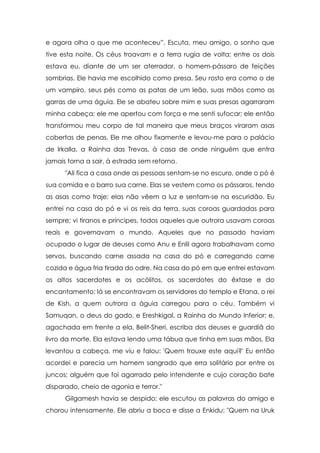 e agora olha o que me aconteceu”. Escuta, meu amigo, o sonho que
tive esta noite. Os céus troavam e a terra rugia de volta; entre os dois
estava eu, diante de um ser aterrador, o homem-pássaro de feições
sombrias. Ele havia me escolhido como presa. Seu rosto era como o de
um vampiro, seus pés como as patas de um leão, suas mãos como as
garras de uma águia. Ele se abateu sobre mim e suas presas agarraram
minha cabeça; ele me apertou com força e me senti sufocar; ele então
transformou meu corpo de tal maneira que meus braços viraram asas
cobertas de penas. Ele me olhou fixamente e levou-me para o palácio
de Irkalla, a Rainha das Trevas, à casa de onde ninguém que entra
jamais torna a sair, à estrada sem retorno.
      "Ali fica a casa onde as pessoas sentam-se no escuro, onde o pó é
sua comida e o barro sua carne. Elas se vestem como os pássaros, tendo
as asas como traje; elas não vêem a luz e sentam-se na escuridão. Eu
entrei na casa do pó e vi os reis da terra, suas coroas guardadas para
sempre; vi tiranos e príncipes, todos aqueles que outrora usavam coroas
reais e governavam o mundo. Aqueles que no passado haviam
ocupado o lugar de deuses como Anu e Enlil agora trabalhavam como
servos, buscando carne assada na casa do pó e carregando carne
cozida e água fria tirada do odre. Na casa do pó em que entrei estavam
os altos sacerdotes e os acólitos, os sacerdotes do êxtase e do
encantamento; lá se encontravam os servidores do templo e Etana, o rei
de Kish, a quem outrora a águia carregou para o céu. Também vi
Samuqan, o deus do gado, e Ereshkigal, a Rainha do Mundo Inferior; e,
agachada em frente a ela, Belit-Sheri, escriba dos deuses e guardiã do
livro da morte. Ela estava lendo uma tábua que tinha em suas mãos. Ela
levantou a cabeça, me viu e falou: 'Quem trouxe este aqui?' Eu então
acordei e parecia um homem sangrado que erra solitário por entre os
juncos; alguém que foi agarrado pelo intendente e cujo coração bate
disparado, cheio de agonia e terror."
      Gilgamesh havia se despido; ele escutou as palavras do amigo e
chorou intensamente. Ele abriu a boca e disse a Enkidu: "Quem na Uruk
 