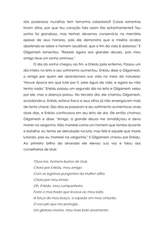 das poderosas muralhas tem tamanha sabedoria? Coisas estranhas
foram ditas, por que teu coração fala assim tão estranhamente? Teu
sonho foi grandioso, mas terrível; devemos conservá-lo na memória
apesar de seus horrores, pois ele demonstra que a miséria acaba
abatendo-se sobre o homem saudável, que o fim da vida é doloroso." E
Gilgamesh lamentou: "Rezarei agora aos grandes deuses, pois meu
amigo teve um sonho ominoso."
      O dia do sonho chegou ao fim, e Enkidu jazia enfermo. Passou um
dia inteiro no leito e seu sofrimento aumentou. Enkidu disse a Gilgamesh,
o amigo por quem ele abandonara sua vida no meio da natureza:
"Houve época em que lutei por ti, pela água da vida, e agora eu não
tenho nada." Enkidu passou um segundo dia no leito e Gilgamesh velou
por ele, mas a doença piorou. No terceiro dia, ele chamou Gilgamesh,
acordando-o. Enkidu estava fraco e seus olhos já não enxergavam mais
de tanto chorar. Dez dias se passaram e seu sofrimento aumentava; onze,
doze dias, e Enkidu continuava em seu leito de dor. Ele então chamou
Gilgamesh e disse: "Amigo, a grande deusa me amaldiçoou e devo
morrer na vergonha. Não morrerei como um homem que tomba durante
a batalha; eu temia ser derrubado na luta, mas feliz é aquele que morre
lutando, pois eu morrerei na vergonha." E Gilgamesh chorou por Enkidu.
Ao primeiro brilho da alvorada ele elevou sua voz e falou aos
conselheiros de Uruk:


      "Ouvi-me, homens ilustres de Uruk,
      Choro por Enkidu, meu amigo.
      Com as lagrimas pungentes da mulher aflita
      Choro por meu irmão.
      Oh, Enkidu, meu companheiro,
      Foste o machado que levava ao meu lado,
      A força do meu braço, a espada em meu cinturão,
      O escudo que me protegia,
      Um glorioso manto, meu mais belo ornamento;
 